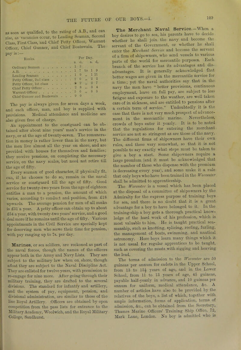 as soon as qualified, to the rating of A.B., and can rise, as vacancies occur, to Leading Seaman, Second Class, First Class, and Chief Petty Officer, Warrant Officer, Chiuf Gunner, and Chief Boatswain, 'lhe pay is: Ranks. Ter Day. s. d. a. d. Ordinary Seamen 3 . 1 7 to i 9 Leading Seaman . 1 9 M i 11 Petty Ollicer, 2nd class .... 0 >» Petty Officer, 1st class .... . •i 2 > 1 Chief Petty Officer o S J * 3 4 Warrant Officer . 0 G ) ) 8 3 Chief Gunner and Boatswain . . . y 0 The pay is always given for seven days a week, and each officer, man. and boy is supplied with provisions. Medical attendance and medicine are also given free of charge. An appointment to the coastguard can be ob- tained after about nine years’ man’s service in the navy, or at the age of twenty-seven. The remunera- tion in money is rather lower than in the navy, but the men live almost all the year on shore, and are provided with houses for themselves and families; they receive pensions, on completing the necessary service, on the navy scales, but need not retire till the age of fifty. Every seaman of good character, if physically fit, can, if he chooses to do so, remain in the naval service or coastguard till the age of fifty. Good service for twenty-two years from the age of eighteen entitles a man to a pension, the amount of which varies, accoi'ding to conduct and position, from £18 upwards. The average pension for men of all ranks is £31 a year. A petty officer can obtain up to about £54 a year, with twenty-two years’ service, and a good deal more if he remains until the age of fifty. Various appointments in the Civil Service are specially kept for deserving men who serve their time for pension, with pay ranging up to 7s. per day. Marines, or sea soldiers, are reckoned as part of the naval forces, though the names of the officers appear both in the Army and Navy Lists. They are subject to the military law when on, shore, though afloat they are subject to the Naval Discipline Act. They are enlisted for twelve years, with permission to re-engage for nine more. After going through their military training, they are drafted to the several divisions. The standard for infantry and artillery, and the system of pay, equipment, pension, and divisional administration, are similar to those of the line Royal Artillery. Officers are obtained by open competition from tho pass lists for entrance to tho Military Academy, Woolwich, and tho Royal Military College, Sandhurst. The Merchant Naval Service.-When a boy desires to go to sea, his parents have to decido whether ho shall join tho navy and become tho servant of the Government, or whether he shall enter the Merchant Service and become the servant of a firm of shipowners, who send vessels to various parts of the world for mercantile purposes. Each branch of the service has its advantages and dis- advantages. It is generally acknowledged fhat better wages are given in the mercantile service ioi a time; yet the naval authorities say that in the navy the men have “ better provisions, continuous employment, leave on full pay, are subject to less fatigue and exposure to the weather, are well taken care of in sickness, and are entitled to pensions after a certain term of service.” Undoubtedly it is tho case that there is not very much prospect of advance- ment in the mercantile marine. Nevertheless, crowds of boys enter it yearly. It is to be noted that the regulations for entering the merchant service are not so stringent as are those of the navy. The different firms of shipowners have their own rules, and these vary somewhat, so that it is not possible to say exactly what steps must be taken to give a boy a start. Some shipowners require a large premium (and it must be acknowledged that the number of those who dispense with the premium is decreasing every year), and some make it a rule that only boys who have been trained in the Worcester shall be admitted to apprenticeship. The Worcester is a vessel which has been placed at the disposal of a committee of shipowners by the Admiralty for the express purpose of training boys for sea, and there is no doubt tbat it is a great advantage for a boy to have belonged to it. In the training-ship a boy gets a thorough practical know- ledge of the hard work of his profession, which is most valuable to him. He is taught practical sea- manship, such as knotting, splicing, reefing, fulling, the management of boats, swimming, and nautical astronomy. Here boys learn many tilings which it is not usual for regular apprentices to be taught, such as covering the masts with rigging and heaving the lead. The terms of admission to the Worcester are 50 guineas per annum tor cadets in the Upper School, from 13 to 15£ years of age, and in the Lower School, from 11 to 13 years of ago, 45 guineas, payable half-yearly in advance, and 10 guineas per annum for uniform, medical attendance, &c. A number of articles have also to be provided by tho relatives of the boys, a list of which, together with amplo information, forms of application, terms of admission, &c,, can be obtainod from tho Secretary, Thames Marino Officers’ Training Ship Office, 72, Mark Lane, London. No boy is admitted who is