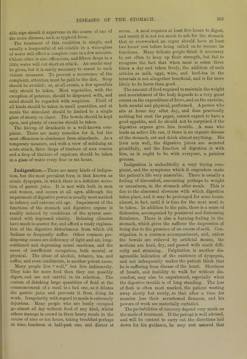 able sign should it supervene in the course of one of ihe acute diseases, such as typhoid fever. The treatment of this condition is simple, and usually a teaspoonful of sal-volatile in a wine-glass of water will effect a complete cure in a few minutes. Chloric ether is also efficacious, and fifteen drops in a little water will cut short an attack. An emetic may be given, but it is rarely necessary to resort to such violent measures. To prevent a recurrence of the complaint, attention must be paid to the diet. Soup should be avoided; or, at all events, a few spoonfuls only should bo taken. Most vegetables, with the exception of potatoes, should be dispensed with, and salad should be regarded with suspicion. Fluid of all kinds should be taken in small quantities, and at meals the stimulant should be limited to a single glass of sherry or claret. The bowels should be kept open, and plenty of exercise should be taken. The hiccup of drunkards is a well-known com- plaint. There are many remedies for it, but the most efficacious is abstinence from stimulants. As a temporary measure, and with a view of subduing an acute attack, three drops of tincture of nux vomica and a drop of tincture of capsicum should be taken in a glass of water every four or six hours. Indigestion.—There are many kinds of indiges- tion, but the most prevalent form is that known as atonic dyspepsia, in which there is a deficient secre- tion of gastric juice. It is met with both in men and women, and occurs at all ages, although the impairment of digestive power is usually most marked in infancy and extreme old age. Impairment of the functions of the stomach and digestive organs is readily induced by conditions of the system asso- ciated with depressed vitality. Relaxing climates have much to answer for, and afford a ready explana- tion of the digestive disturbances from which old Indians so frequently suffer. Other common pre- disposing causes are deficiency of light and air, long- continued and depressing moral emotions, and the ennui of insufficient occupation, both mental or physical. The abuse of alcohol, tobacco, tea, and coffee, and even condiments, is another potent cause. Many people live “ well,” but live indiscreetly. They take far more food than they can possibly digest, and are not careful in its selection. The custom of drinking large quantities of fluid at the commencement of a meal is a bad one, as it dilutes the gastric juice and prevents it from doing its work. Irregularity with regard to meals is extremely injurious. Many people who are busily occupied go almost all day without food of any kind, whilst ■others manage to crowd in three heavy meals in the course of nine or ten hours, taking breakfast perhaps at nine, luncheon at half-past one, and dinner at seven. A meal requires at least five hours to digest, and surely it is not too much to ask for the stomach that so overworked an organ should have at least two hours’ rest before being called on to resume its functions. Many delicate people think it necessary to eat often to keep up their strength, but fail to recognise the fact that when meat is eaten three times a day and taken freely, the addition of such articles as milk, eggs, wine, and beef-tea in the intervals is not altogether beneficial, and is far more likely to do harm than good. The amount of food required to maintain the weight and nourishment of the body depends to a very great extent on the expenditure of force, and on the exercise, both mental and physical, performed. A person who sits at home day after day, and does practically nothing but read the paper, cannot expect to have a good appetite, and he should not be surprised if the digestive organs give him trouble. A man who leads an active life can, if there is no organic disease of the stomach, eat and drink almost anything. His liver acts well, the digestive juices are secreted plentifully, and the function of digestion is with him, as it ought to be with everyone, a painless process. Indigestion is undoubtedly a very trying com- plaint, and the symptoms which it engenders make the patient’s life very miserable. There is usually a feeling of discomfort, amounting perhaps to weight or uneasiness, in the stomach after meals. This is due to the abnormal slowness with which digestion takes place, and it may be prolonged for some hours, almost, in fact, until it is time for the next meal to be taken. In addition to the pain, there is a sense of distension, accompanied by persistent and distressing flatulence. There is also a burning feeling in the stomach, which gives the sufferer the impression of being due to the presence of an excess of acid. Con- stipation is a common accompaniment, and, unless the bowels are relieved by artificial means, the motions are hard, dry, and passed with much diffi- culty and straining. Palpitation is another dis- agreeable indication of the existence of dyspepsia, and not infrequently makes the patient think that he is suffering from disease of the heart. Shortness of breath, and inability to walk far without dis- comfort, may also be experienced, especially when the digestive trouble is of long standing. The loss of flesh is often most marked, the patient wasting away slowly but surely, so that after a time his muscles lose their accustomed firmness, and his powers of work are materially curtailed. The probabilities of recovery depend very much on the mode of treatment. If the patiejit is well advised, and will be content to carry out the directions laid down for his guidance, he may rest assured that