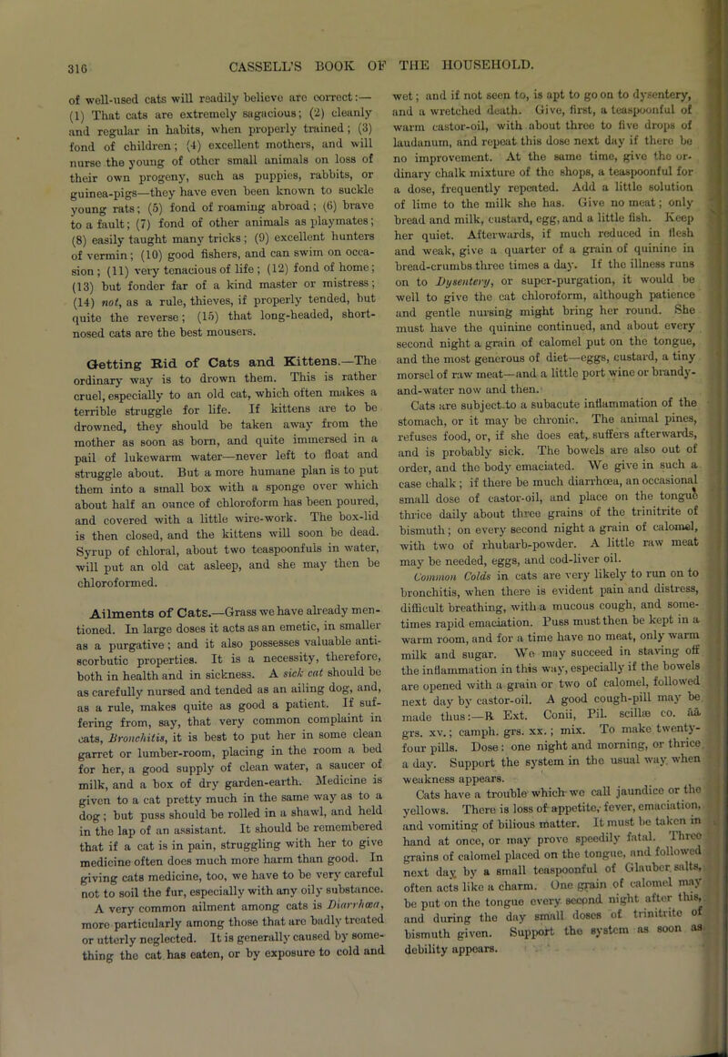 of well-used, cats will readily believe aro correct:— (1) That cats are extremely sagacious; (2) cleanly and regular in habits, when properly trained; (3) fond of children; (4) excellent mothers, and will nurse the young of other small animals on loss of their own progeny, such as puppies, rabbits, or guinea-pigs—they have even been known to suckle young rats; (5) fond of roaming abroad; (6) brave to a fault; (7) fond of other animals as playmates; (8) easily taught many tricks ; (9) excellent hunters of vermin; (10) good fishers, and can swim on occa- sion ; (11) very tenacious of life ; (12) fond of home; (13) but fonder far of a kind master or mistress; (14) not, as a rule, thieves, if properly tended, but quite the reverse; (15) that long-headed, short- nosed cats are the best mousers. Getting Rid of Cats and Kittens.—The ordinary way is to drown them. This is rather cruel, especially to an old cat, which often makes a terrible struggle for life. If kittens are to be drowned, they should be taken away from the mother as soon as born, and quite immersed in a pail of lukewarm water—never left to float and struggle about. But a more humane plan is to put them into a small box with a sponge over which about half an ounce of chloroform has been poured, and covered with a little wire-work. The box-lid is then closed, and the kittens will soon be dead. Syrup of chloral, about two teaspoonfuls in water, will put an old cat asleep, and she may then be chloroformed. Ailments of Cats.—Grass we have already men- tioned. In large doses it acts as an emetic, in smaller as a purgative; and it also possesses valuable anti- scorbutic properties. It is a necessity, therefore, both in health and in sickness. A sick cat should be as carefully nursed and tended as an ailing dog, and, as a rule, makes quite as good a patient. If suf- fering from, say, that very common complaint in cats, ^Bronchitis, it is best to put her in some clean garret or lumber-room, placing in the room a bed for her, a good supply of clean water, a saucer of milk, and a box of dry garden-earth. Medicine is given to a cat pretty much in the same way as to a dog ; but puss should be rolled in a shawl, and held in'the lap of an assistant. It should be remembered that if a cat is in pain, struggling with her to give medicine often does much more harm than good. In giving cats medicine, too, we have to be very careful not to soil the fur, especially with any oily substance. A very common ailment among cats is Diarrhoea, more particularly among those that arc badly ticated or utterly neglected. It is generally caused by some- thing the cat has eaten, or by exposure to cold and wet; and if not seen to, is apt to go on to dysentery, and a wretched death. Give, first, a teaspoonful of warm castor-oil, with about throe to five drops of laudanum, and repeat this dose next day if there be no improvement. At the same time, give the or- dinary chalk mixture of the shops, a teaspoonful for a dose, frequently repeated. Add a little solution of lime to the milk she has. Give no meat; only bread and milk, custard, egg, and a little fish. Keep her quiet. Afterwards, if much reduced in flesh and weak, give a quarter of a grain of quinine in bread-crumbs three times a day. If the illness runs on to Dysentery, or super-purgation, it would be well to give the cat chloroform, although patience and gentle nursing might bring her round. She must have the quinine continued, and about every second night a grain of calomel put on the tongue, and the most generous of diet—eggs, custard, a tiny morsel of raw meat—and a little port wine or brandy- and-water now and then. Cats are subject-to a subacute inflammation of the stomach, or it may be chronic. The animal pines, refuses food, or, if she does eat, suffers afterwards, and is probably sick. The bowels are also out of order, and the body emaciated. We give in such a case chalk ; if there be much diarrhoea, an occasion'd small dose of castor-oil, and place on the tongue thrice daily about three grains of the trinitrite of bismuth ; on every second night a grain of calomel, with two of rhubarb-powder. A little raw meat may be needed, eggs, and cod-liver oil. Common Colds in cats are very likely to run on to bronchitis, when there is evident pain and distress, difficult breathing, with a mucous cough, and some- times rapid emaciation. Buss must then be kept in a warm room, and for a time have no meat, only warm milk and sugar. We may succeed in staving off the inflammation in this way, especially if the bowels are opened with a grain or two of calomel, followed next day by castor-oil. A good cough-pill may be made thus:—R Ext. Conii, Pil. scillffi co. aa. grs. xv.; camph. grs. xx.; mix. To make twenty- four pills. Dose : one night and morning, or thrice a day. Support the system in the usual way. when weakness appears. Cats have a trouble which-we call jaundice or the yellows. There is loss of appetite,- fever, emaciation, and vomiting of bilious matter. It must be taken in hand at once, or may prove speedily fatal. Three grains of calomel placed on the tongue, and followed next day. by a small teaspoonful of Glauber salts, often acts like a charm. One grain of calomel may be put on the tongue every, seepnd night after this, and during the day small doses of tnmtnto of bismuth given. Support the system as soon as debility appears.