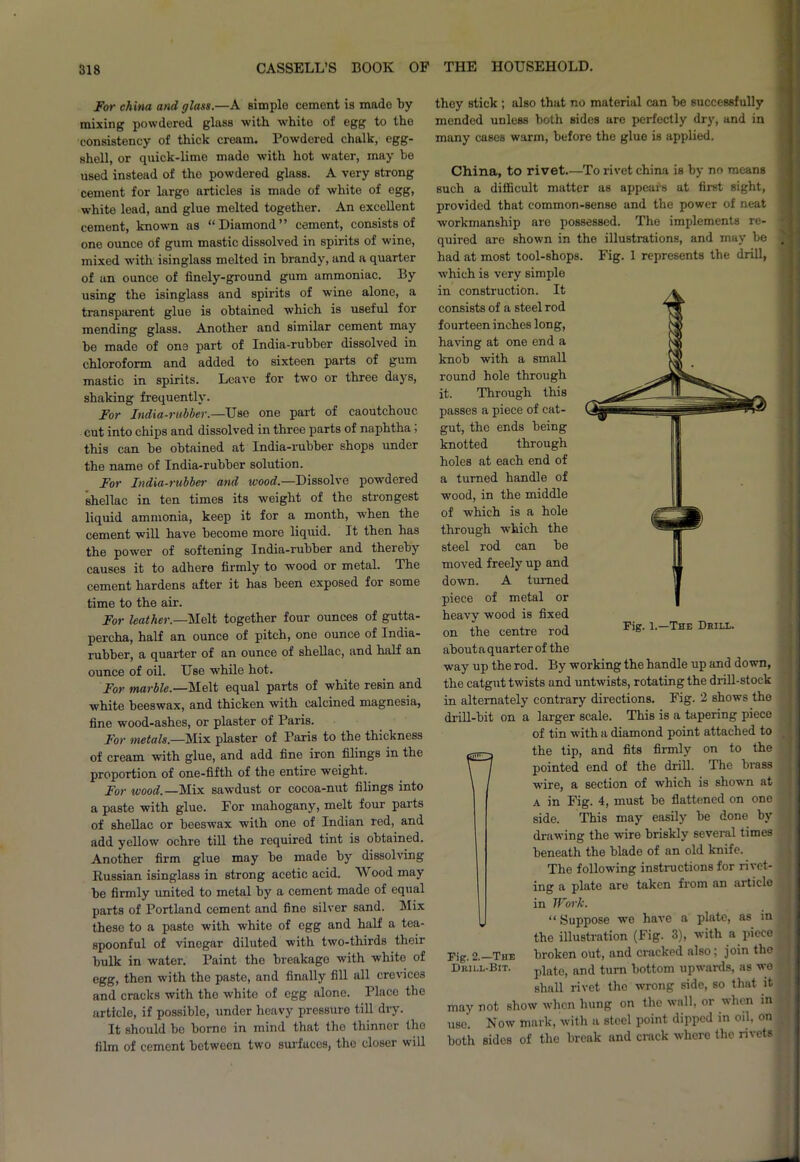 For china and glass.—A simple cement is made by mixing powdered glass with white of egg to the consistency of thick cream. Powdered chalk, egg- shell, or quick-lime made with hot water, may he used instead of tho powdered glass. A very strong cement for largo articles is made of white of egg, white lead, and glue melted together. An excellent cement, known as “Diamond” cement, consists of one ounce of gum mastic dissolved in spirits of wine, mixed with isinglass melted in brandy, and a quarter of an ounce of finely-ground gum ammoniac. By using the isinglass and spirits of wine alone, a transparent glue is obtained which is useful for mending glass. Another and similar cement may bo made of one part of India-rubber dissolved in chloroform and added to sixteen parts of gum mastic in spirits. Leave for two or three days, shaking frequently. For India-rubber.—Use one part of caoutchouc cut into chips and dissolved in three parts of naphtha > this can be obtained at India-rubber shops under the name of India-rubber solution. For India-rubber and wood.—Dissolve powdered shellac in ten times its weight of the strongest liquid ammonia, keep it for a month, when the cement will have become more liquid. It then has the power of softening India-rubber and thereby causes it to adhere firmly to wood or metal. The cement hardens after it has been exposed for some time to the air. For leather.—Melt together four ounces of gutta- percha, half an ounce of pitch, one ounce of India- rubber, a quarter of an ounce of shellac, and half an ounce of oil. Use while hot. For marble.—'Melt equal parts of white resin and white beeswax, and thicken with calcined magnesia, fine wood-ashes, or plaster of Paris. For metals.—Mix plaster of Paris to the thickness of cream with glue, and add fine iron filings in the proportion of one-fifth of the entire weight. For wood.—Mix sawdust or cocoa-nut filings into a paste with glue. For mahogany, melt four parts of shellac or beeswax with one of Indian red, and add yellow ochre till the required tint is obtained. Another firm glue may be made by dissolving Russian isinglass in strong acetic acid. Wood may be firmly united to metal by a cement made of equal parts of Portland cement and fine silver sand. Mix these to a paste with white of egg and half a tea- spoonful of vinegar diluted with two-thirds their bulk in water. Paint the breakage with white of egg, then with the paste, and finally fill all crevico3 and cracks with the white of egg alone. Place the article, if possible, under heavy pressure till diy. It should be borne in mind that the thinner the film of cement between two surfaces, the closer will they stick ; also that no material can be successfully mended unless both sides are perfectly dry, and in many cases warm, before the glue is applied. China, to rivet.—To rivet china is by no means such a difficult matter as appears at first sight, provided that common-sense and the power of neat workmanship are possessed. The implements re- quired are shown in the illustrations, and may be had at most tool-shops. Fig. 1 represents the drill, which is very simple in construction. It consists of a steel rod fourteen inches long, having at one end a knob with a small round hole through it. Through this passes a piece of cat- gut, the ends being knotted through holes at each end of a turned handle of wood, in the middle of which is a hole through which the steel rod can be moved freely up and down. A turned piece of metal or heavy wood is fixed on the centre rod about a quarter of the way up the rod. By working the handle up and down, the catgut twists and untwists, rotating the drill-stock in alternately contrary directions. Fig. 2 shows the drill-bit on a larger scale. This is a tapering piece of tin with a diamond point attached to the tip, and fits firmly on to the pointed end of the drill. The brass wire, a section of which is shown at a in Fig. 4, must be flattened on one side. This may easily be done by drawing the wire briskly several times o nI qti nlfl 1\ 111 ft1. Fig. 1.—The Drill. The following instructions for rivet- ing a plate are taken from an article in Work. “ Suppose we have a plate, as in the illustration (Fig. 3), with a piece Tig.2.—The broken out, and cracked also; join tho Drill-Bit. piate, anci turn bottom upwards, as wo shall rivet the wrong side, so that it may not show when hung on the wall, or when in use. Now mark, with a steel point dipped in oil, on both sidos of the break and crack where the rivets