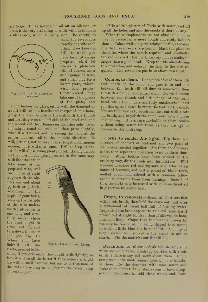 Fig. 3.—Plate Drilled for RrVETING. are to go. I may say the old oil off an oilstone, or hone, is the very best thing to mark with, as it makes a black spot, which is easily seen. Be careful to make the rivet-holes exactly opposite each other. Now take the drill, to which you have fastened an ap- propriate - sized bit (for a small plate you will, of course, use a small gauge of wire, and small bit; for a larger plate, thicker wire, and propor- tionate - sized bit); take one of the pieces of the plate, and having broken the glaze, either with the diamond or a steel drill set in a handle and sharpened on a hone, grasp the wood handle of the drill with the thumb and first finger on the left side of the steel rod, and the second and third fingers on the other side; twist the catgut round the rod, and then press slightly, when it will uncoil, and, by raising the hand at the proper moment, coil in the opposite direction. It will, perhaps, not be easy at first to get a continuous motion, but it will soon come. Drill as deep as the article will allow, using plenty of oil. Having drilled all the holes in ono piece, proceed in the same way with the other; then take some of the prepared wire, and turn down at right angles with the nip- pers one end about tV inch or | inch, according to the depth of your holes, keeping the flat side of the wire under- neath ; place this in one hole, and care- fully mark where the bend ought to come; cut off, and turn down the other end (Sec Fig. 4.) When you have finished all the rivets, proceed to fix, when, if properly made, they ought to fit tightly ; in fact, it will be all the better if they require a slight tap with a small hammer, but see to it that none of the ends are so long as to prevent the rivets lying flat on the plate. “ Mix a little plaster of Paris with water, and fill up all the holes, and also the cracks if there be any.”' 'When these implements are not obtainable, china may be riveted in a more rough-and-ready fashion thus :—Take a well-tempered triangular file, choosing- one that has a very sharp point. Mark the place on the china where the hole is required, and gradually tap and pick with the file till a tin}- hole is made, no larger than a pin’s head. Keep the file oiled during: this operation, and enlarge the hole to the size re- quired. The rivets are put in as above described. Combs, to clean.—Cut a piece of card the width and length of the comb, and pass it in and out between the teeth till all dust is removed; then rub with a flannel, and polish well. Or, wind cotton between the thumb and little finger of the right hand while the fingers are fully outstretched, and rub this up and down between the teeth of the comb. Yet another way is to brush the dust out with a soft old brush, and to polish the comb well with a piece of linen rag. It is always advisable to clean combs without using water for them, as they are apt to become brittle in drying. Corks, to render Air-tight.—Dip them in r» mixture of one part of beef-suet and two parts of white wax, melted together. Set them to dry near a fire, then repeat the operation twice or three times more. When bottles have been corked in the ordinary way, dip the heads into this mixture:—Half a pound of coarse red sealing-wax, a quarter of an ounce of beeswax, and half a pound of black resin, melted down, and stirred with a common tallow candle to prevent them from burning. Instead of this, the corks may be coated with gelatine dissolved in glycerine by gentle heat. Crape, to renovate.—Brush all dust out first with a soft brush, then hold the crape out taut over a wide-mouthed vessel half full of boiling water. Crape that has been exposed to rain will spoil less if pinned out straight till dry, than if allowed to hang loose and limp. Crape that has become brown by use may be freshened by being dipped into water, to which a little blue has been added. A lump of sugar should be dissolved in the water to act as starch. Pin the material out flat till dry. Decanters, to clean.—Soak the decanters in warm soap and water, brush the outsides with a soft brush if there is any cut work about them. Cut a raw potato into small square pieces, put a handful of these into the decanter with some water, and shake them about till the stains seem to have disap- peared ; then rinse in cold clear water, and drain