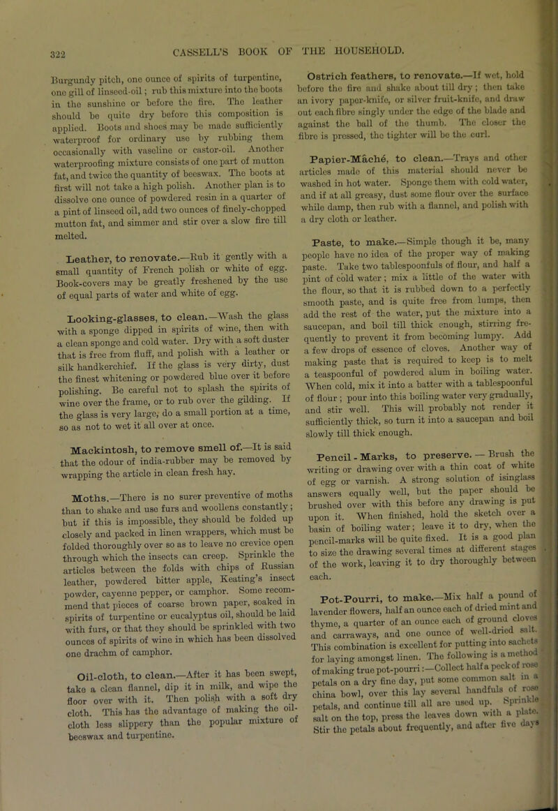 Burgundy pitch, one ounce of spirits of turpentine, one gill of linseed-oil; rub this mixture into the hoots in the sunshine or before the tire. Tho leather should ho quito dry before this composition is applied. Boots and shoes may ho made sufficiently waterproof for ordinary use by rubbing them occasionally with vaseline or castor-oil. Another waterproofing mixturo consists of one part of mutton fat, and twice tho quantity of beeswax. The boots at first will not take a high polish. Another plan is to dissolve one ounce of powdered resin in a quarter of a pint of linseed oil, add two ounces of finely-chopped mutton fat, and simmer and stir over a slow fire till melted. Leather, to renovate.—Rub it gently with a 8mall quantity of French polish or white of egg. Book-covers may be greatly freshened by the use of equal parts of water and white of egg. Looking-glasses, to clean.—Wash the glass with a sponge dipped in spirits of wine, then with a clean sponge and cold water. Dry with a soft duster that is free from fluff, and polish with a leather or silk handkerchief. If the glass is very dirty, dust the finest whitening or powdered blue over it before polishing. Be careful not to splash the spirits of wine over the frame, or to rub over the gilding. If the glass is very large, do a small portion at a time, so as not to wet it all over at once. Ostrich feathers, to renovate.—If wet, hold before the fire and slutke about till dry; then take an ivory paper-knife, or silver fruit-knife, and draw out each fibre singly under the edge of the blade and against the ball of the thumb. The closer the fibre is pressed, the tighter will be the curl. Papier-Mache, to clean.—Trays and other articles made of this material should never be washed in hot water. Sponge them with cold water, and if at all greasy, dust some flour over the surface while damp, then rub with a flannel, and polish with a dry cloth or leather. Paste, to make.—Simple though it be, many people have no idea of the proper way of making paste. Take two tablespoonfuls of flour, and half a pint of cold water; mix a little of the water with the flour, so that it is rubbed down to a perfectly smooth paste, and is quite free from lumps, then add the rest of the water, put the mixture into a saucepan, and boil till thick enough, Stirling fre- quent^ to prevent it from becoming lumpy. Add a few drops of essence of cloves. Another way of making paste that is required to keep is to melt a teaspoonful of powdered alum in boiling vatei. When cold, mix it into a batter with a tablespoonful of flour ; pour into this boiling water very gradually, and stir well. This will probably not render it sufficiently thick, so turn it into a saucepan and boil slowly till thick enough. Mackintosh, to remove smell of.—It is said that the odour of india-rubber may be removed by wrapping the article in clean fresh hay. Moths.—There is no surer preventive of moths than to shake and use furs and woollens constantly; but if this is impossible, they should be folded up closely and packed in linen wrappers, which must be folded thoroughly over so as to leave no crevice open through which the insects can creep. Sprinkle the articles between the folds with chips of Russian leather, powdered bitter apple, Keating’s insect powder, cayenne pepper, or camphor. Some recom- mend that pieces of coarse brown paper, soaked m spirits of turpentine or eucalyptus oil, should be laid with furs, or that they should be sprinkled with two ounces of spirits of wine in which has been dissolved one drachm of camphor. Oil-cloth, to clean.—After it has been swept, take a clean flannel, dip it in milk, and wipe the floor over with it. Then polish with a soft dry cloth. This has the advantage of making tho oil- cloth less slippery than the popular mixture of beeswax and turpentine. Pencil - Marks, to preserve. — Brush the writing or drawing over with a thin coat of vhite of egg or varnish. A strong solution of isinglass answers equally well, but the paper should be brushed over with this before any drawing is put upon it. When finished, hold the sketch over a basin of boiling water; leave it to dry, when the pencil-marks will bo quite fixed. It is a good plan to size the drawing several times at different stages of the work, leaving it to dry thoroughly between each. Pot-Pourri, to make.—Mix half a pound of ender flowers, half an ounce each of dried mint and rme, a quarter of an ounce each of ground cloves 1 carraways, and one ounce of well-dried sa . is combination is excellent for putting into sachets ^ laying amongst linen. The following is a method making true pot-pourriCollect half a peck of rose ials on a dry fine day, put some common salt m a ina bowl, over this lay several handfuls of rose tills, and continue till all are used up. bprmkie t on tho top, press the leaves down with a pla «• ir the petals about frequently, and after five dajs