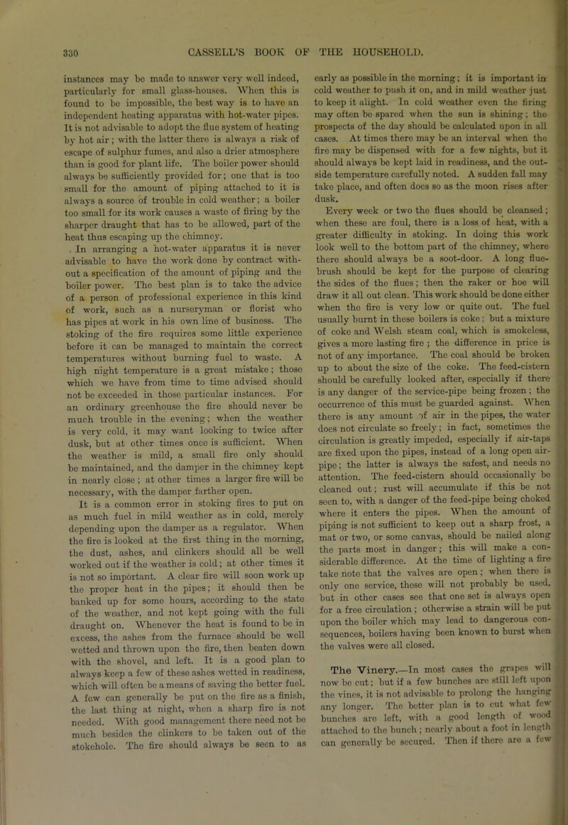 instances may bo made to answer very well indeed, particularly for small glass-houses. When this is found to be impossible, the best way is to have an independent heating apparatus with hot-water pipes. It is not advisable to adopt the tluo system of heating by hot air; with the latter there is always a risk of escape of sulphur fumes, and also a drier atmosphere than is good for plant life. The boiler power should always be sufficiently provided for; one that is too small for the amount of piping attached to it is always a source of trouble in cold weather; a boiler too small for its work causes a waste of firing by the sharper draught that has to be allowed, part of the heat thus escaping up the chimney. In arranging a hot-water apparatus it is never advisable to have the work done by contract with- out a specification of the amount of piping and the boiler power. The best plan is to take the advice of a person of professional experience in this kind of work, such as a nurseryman or florist who has pipes at work in his own line of business. The stoking of the fire requires some little experience before it can be managed to maintain the correct temperatures without burning fuel to waste. A high night temperature is a great mistake; those which we have from time to time advised should not be exceeded in those particular instances. For an ordinary greenhouse the fire should never be much trouble in the evening; when the weather is very cold, it may want looking to twice after dusk, but at other times once is sufficient. When the weather is mild, a small fire only should be maintained, and the damper in the chimney kept in nearly close ; at other times a larger fire will be necessary, with the damper farther open. It is a common error in stoking fires to put on as much fuel in mild weather as in cold, merely depending upon the damper as a regulator. When the fire is looked at the first thing in the morning, the dust, ashes, and clinkers should all be well worked out if the weather is cold; at other times it is not so important. A clear fire will soon work up the proper heat in the pipes; it should then be banked up for some hours, according to the state of the weather, and not kept going with tho full draught on. Whenever the heat is found to be in excess, the ashes from the furnace should be well wetted and thrown upon the fire, then beaten down with the shovel, and left. It is a good plan to always keep a few of these ashes wetted in readiness, which will often be a means of saving the better fuel. A few can generally be put on the fire as a finish, the last thing at night, when a sharp fire is not needed. With good management there need not bo much besides tho clinkers to bo taken out of the stokehole. The fire should always be seen to as early as possible in the morning; it is important in cold weather to push it on, and in mild weather just to keep it alight. In cold weather even the firing may often be spared when the sun is Bhining; the prospects of the day should be calculated upon in all cases. At times there may be an interval when the fire may bo dispensed with for a few nights, but it should always be kept laid in readiness, and the out- side temperature carefully noted. A sudden fall may take place, and often does so as the moon rises after dusk. Every week or two the flues should be cleansed; ■when, these are foul, there is a loss of heat, with a greater difficulty in stoking. In doing this work look well to the bottom part of the chimney, where there should always be a soot-door. A long flue- brush should be kept for the purpose of clearing the sides of the flues; then the raker or hoe will draw it all out clean. This work should be done either when the fire is very low or quite out. The fuel usually burnt in these boilers is coke: but a mixture of coke and Welsh steam coal, which is smokeless, gives a more lasting fire ; the difference in price is not of any importance. The coal should be broken up to about the size of the coke. The feed-cistern should be carefully looked after, especially if there is any danger of the service-pipe being frozen ; the occurrence of this must be guarded against. When there is any amount of air in the pipes, the water i does not circulate so freely; in fact, sometimes the circulation is greatly impeded, especially if air-taps are fixed upon the pipes, instead of a long open air- pipe ; the latter is always the safest, and needs no attention. The feed-cistern should occasionally be ■ cleaned out; rust will accumulate if this be not seen to, with a danger of the feed-pipe being choked where it enters tho pipes. When the amount of piping is not sufficient to keep out a sharp frost, a mat or two, or some canvas, should be nailed along the parts most in danger; this will make a con- siderable difference. At the time of lighting a fire tako note that the valves are open; when there is ; only one service, those will not probably be used, j but in other cases see that one set is always open ior a free circulation ; otherwise a strain will be put upon the boiler which may lead to dangerous con- sequences, boilors having been known to burst when the valves were all closed. The Vinery.—In most cases the grapes will now be cut; but if a few bunches are still left upon the vines, it is not advisable to prolong tho hanging t any longer. Tho better plan is to cut what few I bunches are left, with a good length of wood! attached to the bunch ; nearly about a foot in length fl can generally be secured. Then if there are a few I