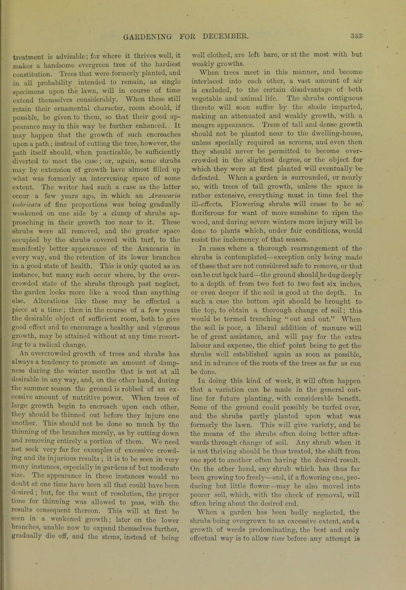 treatment is advisable; for where it thrives well, it makes a handsome evergreen tree of the hardiest constitution. Trees that were formerly planted, and in all probability intended to remain, as single specimens upon the lawn, will in course of time extend themselves considerably. When these still retain their ornamental character, room should, if possible, be given to them, so that their good ap- pearance may in this way be further enhanced. It may happen that the growth of such encroaches upon a path; instead of cutting the tree, however, the path itself should, when practicable, be sufficiently diverted to meet the case; or, again, some shrubs may by extension of growth have almost filled up what was formerly an intervening space of some extent. The writer had such a case as the latter occur a few years ago, in which an Araucaria imbricata of fine proportions was being gradually weakened on one side by a clump of shrubs ap- proaching in their growth too near to it. These shrubs were all removed, and the greater space occupied by the shrubs covered with turf, to the manifestly better appearance of the Araucaria in every way, and the retention of its lower branches in a good state of health. This is only quoted as an instance, but many such occur where, by the over- crowded state of the shrubs through past neglect, the garden looks more like a wood than anything else. Alterations like these may be effected a piece at a time; then in the course of a few years the desirable object of sufficient room, both to give good effect and to encourage a healthy and vigorous growth, may be attained without at any time resort- ing to a radical change. An overcrowded growth of trees and shrubs has always a tendency to promote an amount of damp- ness during- the winter months that is not at all desirable in any way, and, on the other hand, during the summer season the ground is robbed of an ex- cessive amount of nutritive power. When trees of large growth begin to encroach upon each other, they should be thinned out before they injure one another. This should not be done so much by the thinning of the branches merely, as by cutting down and removing entirely a portion of them. We need not seek very far for examples of excessive crowd- ing and its inj urious results ; it is to be seen in very many instances, especially in gardens of but moderate size. The appearance in these instances would no doubt at one time have been all that could have been desired; but, for the want of resolution, the proper tune for thinning was allowed to pass, with the results consequent thereon. This will at first bo seen in a weakened growth; later on the lower branches, unable now to expand themselves further, gradually die off, and the stems, instead of beino- well clothed, aro left bare, or at the most with but weakly growths. When trees meet in this manner, and become interlaced into each other, a vast amount of air is excluded, to the certain disadvantage of both vegetable and animal life. The shrubs contiguous thereto will soon suffer by the shade imparted, making an attenuated and weakly growth, with a meagre appearance. Trees of tall and dense growth should not be planted near to the dwelling-house, unless specially required as screens, and even then they should never be permitted to become over- crowded in the slightest degree, or the object for which they were at first planted will eventually be- defeated. When a garden is surrounded, or nearly so, with trees of tall growth, unless the space is- rather extensive, everything must in time feel the- ill-effects. Flowering shrubs will cease to be so- floriferous for want of more sunshine to ripen the wood, and during severe winters more injury will be done to plants which, under fair conditions, would resist the inclemency of that season. In cases where a thorough rearrangement of the shrubs is contemplated—exception only being made of these that are not considered safe to remove, or that can be cutback hard—the ground should be dug deeply to a depth of from two feet to two feet six inches, or even deeper if the soil is good at the depth. In such a case the bottom spit should be brought to the top, to obtain a thorough change of soil; this would be termed trenching “ out and out.” When the soil is poor, a liberal addition of manure will be of great assistance, and will pay for the extra labour and expense, the chief point being to get the shrubs well established again as soon as possible, and in advance of the roots of the trees as far as can be done. In doing this kind of work, it will often happen that a variation can be made in the general out- line for future planting, with considerable benefit. Some of the ground could possibly be turfed over, and the shrubs partly planted upon what was formerly the lawn. This will give variety, and be the means of the shrubs often doing better after- wards through change of soil. An)- shrub when it is not thriving should be thus treated, the shift from one spot to another often having the desired result. On the other hand, any shrub which has thus far been growing too freely—and, if a flowering one, pro- ducing but little flower—may be also moved into poorer soil, which, with the check of removal, will often bring about the desired end. When a garden has been badly neglected, the shrubs being overgrown to an excessive extent, and a growth of weeds predominating, the best and only effectual way is to allow time beforo any attempt is