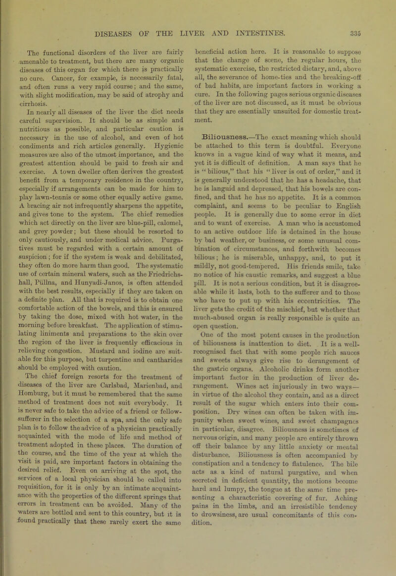 The functional disorders of the liver are fairly amenable to treatment, but there are many organic diseases of this organ for which there is practically no cure. Cancer, for example, is necessarily fatal, and often runs a very rapid course; and the same, with slight modification, may be said of atrophy and cirrhosis. In nearly all diseases of the liver the diet needs careful supervision. It should be as simple and nutritious as possible, and particular caution is necessary in the use of alcohol, and even of hot condiments and rich articles generally. Hygienic measures are also of the utmost importance, and the greatest attention should be paid to fresh air and exercise. A town dweller often derives the greatest benefit from a temporary residence in the country, especially if arrangements can be made for him to play lawn-tennis or some other equally active game. A bracing air not infrequently sharpens the appetite, and gives tone to the system. The chief remedies which act directly on the liver are blue-pill, calomel, and grey powder; but these should be resorted to only cautiously, and under medical advice. Purga- tives must be regarded with a certain amount of suspicion ; for if the system is weak and debilitated, they often do more harm than good. The systematic use of certain mineral waters, such as the Friedrichs- hall, Piillna, and Hunyadi-Janos, is often attended with the best results, especially if they are taken on a definite plan. All that is required is to obtain one comfortable action of the bowels, and this is ensured by taking the dose, mixed with hot water, in the morning before breakfast. The application of stimu- lating liniments and preparations to the skin over the region of the liver is frequently efficacious in relieving congestion. Mustard and iodine arc suit- able for this purpose, but turpentine and cantharides should be employed with caution. The chief foreign resorts for the treatment of diseases of the liver are Carlsbad, Marienbad, and Homburg, but it must be remembered that the same method of treatment does not suit everybody. It is never safe to take the advice of a friend or fellow- sufferer in the selection of a spa, and the only safe plan is to follow the advice of a physician practically acquainted with the mode of life and method of treatment adopted in these places. The duration of the course, and the time of the year at which the visit is paid, are important factors in obtaining the desired relief. Even on arriving at the spot, the services of a local physician should be called into requisition, for it is only by an intimate acquaint- ance with the properties of the different springs that errors in treatment can be avoided. Many of the waters are bottled and sent to this country, but it is found practically that these rarely exert the same beneficial action here. It is reasonable to suppose that the change of scene, the regular hours, the systematic exercise, the restricted dietary, and, above all, the severance of home-ties and the breaking-off of bad habits, are important factors in working a cure. In the following pages serious organic diseases of the liver are not discussed, as it must be obvious that they are essentially unsuited for domestic treat- ment. Biliousness.—The exact meaning which should be attached to this term is doubtful. Everyone knows in a vague kind of way what it means, and yet it is difficult of definition. A man says that he is “ bilious,” that his “ liver is out of order,” and it is generally understood that he has a headache, that he is languid and depressed, that his bowels are con- fined, and that he has no appetite. It is a common complaint, and seems to be peculiar to English people. It is generally due to some error in diet and to want of exercise. A man who is accustomed to an active outdoor life is detained in the house by bad weather, or business, or some unusual com- bination of circumstances, and forthwith becomes bilious; he is miserable, unhappy, and, to put it mildly, not good-tempered. His friends smile, take no notice of his caustic remarks, and suggest a blue pill. It is not a serious condition, but it is disagree- able while it lasts, both to the sufferer and to those who have to put up with his eccentricities. The liver gets the credit of the mischief, but whether that much-abused organ is really responsible is quite an open question. One of the most potent causes in the production of biliousness is inattention to diet. It is a well- recognised fact that with some people rich sauces and sweets always give rise to derangement of the gastiic organs. Alcoholic drinks form another important factor in the production of liver de- rangement. Wines act injuriously in two ways— in virtue of the alcohol they contain, and as a direct result of the sugar which enters into their com- position. Drv wines can often be taken with im- punity when sweet wines, and sweet champagnes in particular, disagree. Biliousness is sometimes of nervous origin, and many people are entirely thrown off their balance by any little anxiety or mental disturbance. Biliousness is often accompanied by constipation and a tendency to flatulence. The bile acts as a kind of natural purgative, and when secreted in deficient quantity, the motions become hard and lumpy, the tongue at the same time pre- senting a characteristic covering of fur. Aching pains in the limbs, and an irresistible tendency to drowsiness, are usual concomitants of this con- dition.