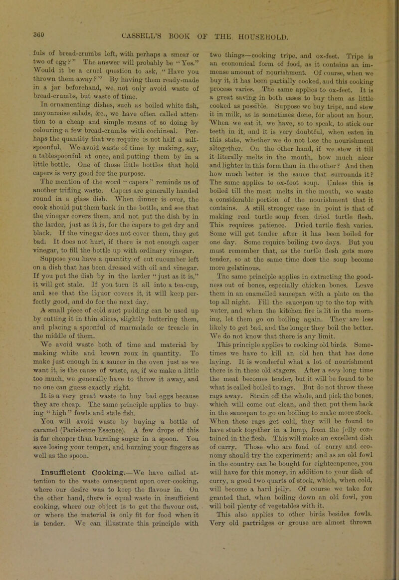 fills of bread-crumbs left, with perhaps a smear or two of egg ? ” The answer will probably bo “ Yes.” Would it be a cruel question to ask, “ Have you thrown them away ? ” By having them ready-made in a jar beforehand, wo, not only avoid waste of bread-crumbs, but waste of time. In ornamenting dishes, such as boiled white fish, mayonnaise salads, &c., we have often called atten- tion to a cheap and simple means of so doing by colouring a few bread-crumbs with cochineal. Per- haps the quantity that we require is not half a salt- spoonful. We avoid waste of time by making, say, a tablespoonful at once, and putting them by in a little bottle. One of those little bottles that hold capers is very good for the purpose. The mention of the word “ capers ” reminds us of another trifling waste. Capers are generally handed round in a glass dish. When dinner is over, the cook should put them back in the bottle, and see that the vinegar covers them, and not put the dish by in the larder, j ust as it is, for the capers to get dry and black. If the vinegar does not cover them, they get bad. It does not hurt, if there is not enough caper vinegar, to fill the bottle up with ordinary vinegar. Suppose you have a quantity of cut cucumber left on a dish that has been dressed with oil and vinegar. If you put the dish by in the larder “just as it is,” it will get stale. If you turn it all into a tea-cup, and see that the liquor covers it, it will keep per- fectly good, and do for the next day. A small piece of cold suet pudding can be used up by cutting it in thin slices, slightly buttering them, and placing a spoonful of marmalade or treacle in the middle of them. We avoid waste both of time and material by making white and brown roux in quantity. To make just enough in a saucer in the oven just as we want it, is the cause of waste, as,, if we make a little too much, we generally have to throw it away, and no one Can guess exactly right. It is a very great waste to buy bad eggs because they are cheap. The same principle applies to buy- ing “ high ” fowls and stale fish. You will avoid waste by buying a bottle of caramel (Parisienne Essence). A few drops of this is far cheaper than burning sugar in a spoon. You save losing your temper, and burning your fingers as well as the spoon. Insufficient Cooking.—We have called at- tention to the waste consequent upon over-cooking, where our desire was to keep the flavour in. On the other hand, there is equal waste in insufficient cooking, where our object is to get the flavour out, or where the material is only fit for food when it is tender. We can illustrate this principle with two things—cooking tripe, and ox-feet. Tripe is an economical form of food, as it contains an im- mense amount of nourishment. Of course, when we buy it, it has been pai'tially cooked, and this cooking process varies. The same applies to ox-feet. It is a great saving in both cases to buy them as little cooked as possible. Suppose we buy tripe, and stew it in milk, as is sometimes done, for about an hour. When we eat it, we have, so to speak, to stick our teeth in it, and it is very doubtful, when eaten in this state, whether we do not lose the nourishment altogether. On the other hand, if we stew it till it literally melts in the mouth, how much nicer and lighter in this form than in the other? And then how much better is the sauce that surrounds it? The same applies to ox-foot soup. Unless this is boiled till the meat melts in the mouth, we waste a considerable portion of the nourishment that it contains. A still stronger case in point is that of making real turtle soup from dried turtle flesh. This requires patience. Dried turtle flesh varies. Some will get tender after it has been boiled for one day. Some require boiling two days. But you must remember that, as the turtle flesh gets more tender, so at the same time does the soup become more gelatinous. The same principle applies in extracting the good- ness out of bones, especially chicken bones. Leave them in an enamelled saucepan with a plate on the top all night. Fill the saucepan up to the top with water, and when the kitchen fire is lit in the morn- ing, let them go on boiling again. They are less likely to get bad, and the longer they boil the better. We do not know that there is any limit. This principle applies to cooking old birds. Some- times we have to kill an old hen that has done laying. It is wonderful what a lot of nourishment there is in these old stagers. After a very long time the meat becomes tender, but it will be found to be what is called boiled to rags. But do not throw these rags away. Strain off the whole, and pick the bones, which will come out clean, and then put them back in the saucepan to go on boiling to make more stock. When these rags get cold, they will be found to have stuck together in a lump, from the jelly con- tained in the flesh. This will make an excellent dish of curry. Those who are fond of curry and eco- nomy should try the experiment; and as an old fowl in the country can be bought for eighteenpence, you will have for this money, in addition to your dish of curry, a good two quarts of stock, which, when cold, will become a hard jelly. Of course we take for granted that, when boiling down an old fowl, you will boil plenty of vegetables with it. This also applies to other birds besides fowls. Very old partridges or grouse are almost thrown