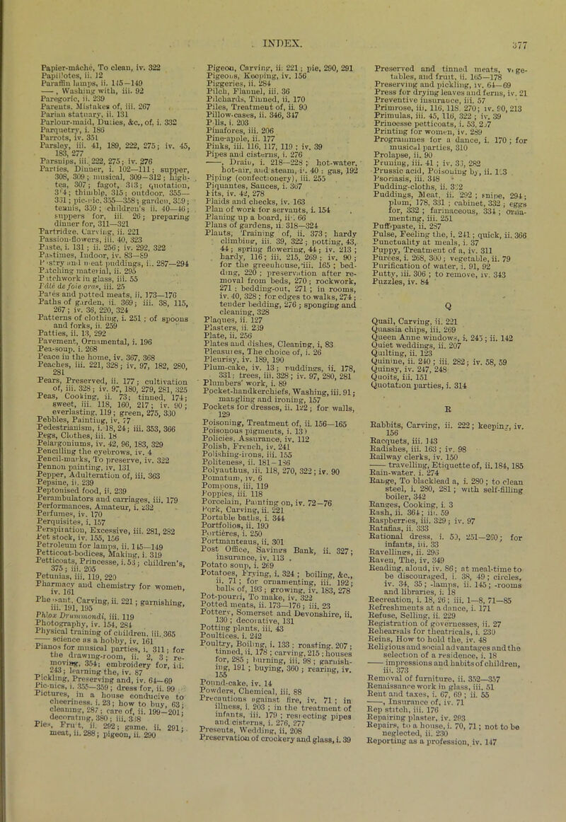 577 Papier-mache, To clean, iv. 322 Papiilotes, ii. 12 Paraffin lamps, ii. 115—149 — , Washing with, iii. 92 Paregoric, ii. 239 Parents. Mistakes of, iii. 2G7 Parian statuary, ii. 131 Parlour-maid, Duiies, &c., of, i. 332 Parquetry, i. 186 Parrots, iv. 351 Parsley, iii. 41, 189, 222, 275; iv. 45, 183, 277 Parsnips, iii. 222, 275; iv. 276 Parties, Dinner, i. 102—111; supper, 308, 309 ; musical, 309-312 ; Ligh- ten, 307; fagot, 313; quotation, 3'4; thimble, 315; outdoor, 355— 361; pic-i'ic. 355—358 ; garden, 359; tennis, 359 ; cliildren's ii. 40—46; suppers for, iii. 26; preparing dinner for, 311—321 Partridge. Carving, ii. 221 Passion-flowers, iii. 40, 323 Paste, i. 131; ii. 256; iv. 292, 322 Pastimes, Indoor, iv. 83—S9 P'Stry mitl n eat puddings, ii. 287—294 Patching material, ii. 295 P itchwork iu glass, iii. 55 Tdie de foie gran, iii. 25 Pates and potted meats, ii. 173—176 Paths of garden, ii. 369; iii. 38, 115, 267; iv. 36, 220, 324 Patterns of clothing, i. 251 ; of spoons and forks, ii. 259 Patties, ii. 13, 292 Pavement, Ornamental, i. 196 Pea-soup. i. 268 Peace iu the home, iv. 367, 368 Peaches, iii. 221, 328; iv. 97, 182, 280, 281 Pears, Preserved, ii. 177; cultivation of, iii. 328; iv. 97, 180, 279, 281, 325 Peas, Cooking, ii. 73; tinned, 174; sweet, iii. 118, 160, 217; iv. 90; everlasting, 119 ; green, 275, 330 Pebbles, Painting, iv. ;7 Pedestrianism, i. 18, 24; iii. 353, 366 Pegs, Clothes, iii. 18 Pelargoniums, iv. 42, 96, 183, 329 Pencilling the eyebrows, iv. 4 Pencil-marks, To preserve, iv. 322 Pennon painting, iv. 131 Pepper, Adulteration of, iii. 363 Pepsine, ii. 239 Peptonised food, ii. 239 Perambulators and carriages, iii. 179 Performances, Amateur, i. z32 Perfumes, iv. 170 Perquisites, i. 157 Perspiiation, Excessive, iii. 281 282 Pet stock, iv. 155, 156 Petroleum for lamps, ii. 115—149 Petticoat-bodices, Making, i. 319 Petticoats, Princesse, i.53; children's. 3/5; iii. 205 Petunias, iii. 119, 220 Pharmacy and chemistry for women IV 1 * Phe mailt. Carving, ii. 221; garnishin ill. 191, 195 Phlox Druinmondi, iii. 119 Photography, iv. 154, 284 Physical training of children, iii. 365 —- science as a hobby, iv. 161 Pianos for musical parties, i. 311; f the drawing-room, ii. 2, 3; i movi»g, 354; embroidery for, i 243; learning the, iv. 87 Pickling, Preserving and, iv. 64—69 1 lc-mcs, i. 355—359 ; dress for, ii. 99 Pictures, in a house conducive cheeriness. i. 23; how to buy, 6 cleanin’', 287 • care of, ii. 199—20 decorating, 380; iii. 338 Pies, Fru t, ii. 292; game. ii. 29 meat, ii. 288; pigeon, ii. 290 Pigeon, Carving, ii. 221 ; pie, 290, 291 Pigeons, Keeping, iv. 156 Piggeries, ii. 284 Pilch, Flannel, iii. 36 Pilchards, Tinned, ii. 170 Piles, Treatment of, ii 90 Pillow-cases, ii. 346, 347 P 11s, i. 203 Pinafores, iii. 206 Pine-apple, ii. 177 Pinks, iii. 116, 117, 119 ; iv. 39 Pipes and cisterns, i. 276 , Drain, i. 218—228 ; hot-water, hot-air, and steam, i'. 40 : gas, 192 Piping (confectionery), iii. 255 Piquantes, Sauces, i. 367 Pits, iv. 42, 278 Plaids and checks, iv. 163 Plan of work for servants, i. 154 Planing up a board, ii\ 66 Plans of gardens, ii. 318—324 Plants, Training of, ii. 373; hardy climbing, iii. 39, 322; potting, 43, 44 ; spring flowering, 44 ; iv. 213 ; hardy, 116; iii. 215, 269; iv. 90; for the greenhouse,flii. 165 ; bed- ding, 220 ; preservation after re- moval from beds, 270 ; rockwork, 271 : bedding-out., 271 ; in rooms, iv. 40, 328 ; for edges to walks, 274 ; tender bedding, 276 ; sponging and cleaning, 328 Plaques, ii. 127 Plasters, ii. 239 Plate, ii. 256 Plates and dishes, Cleaning, i, 83 Pleasui es, The choice of, i. 26 Pleurisy, iv. 189, 190 Plum-cake, iv. 13; puddings, ii. 178, 331; trees, iii. 328; iv. 97, 2S0, 281 Plumbers’ work, i. 89 Pocket-handkerchiefs, Washing, iii. 91; mangling and ironing, 157 Pockets for dresses, ii. 122 ; for walls, 129 Poisoning, Treatment of, ii. 156—165 Poisonous pigments, i. 13) Policies, Assurance, iv. 112 Polish, French, iv. 241 Polishing-irons, iii. 155 Politeness, ii. 181-136 Polyauthus, iii. 118, 270, 322; iv. 90 Pomatum, iv. 6 Pompons, iii. 119 Poppies, iii. 118 Porcelain, Painting on, iv. 72—76 Pqrk, Carving, ii. 221 Portable baths, i. 344 Portfolios, ii. 193 Portieres, i. 250 Portmanteaus, ii. 301 Post Office, Savings Bank, ii. 327; insurance, iv. 113 . Potato soup, i. 269 Potatoes, Frying, i. 324 ; boiling, &c., ii. 71; for ornamenting, iii. 192; balls of, 193 ; growing, iv. 183, 278 Pot-pourri, To make, iv. 322 Potted meats, ii. 173—176 ; iii. 23 Potterv, Somerset and Devonshire, ii. 130 ; decorative, 131 Potting plants, iii. 43 Poultices, i. 242 Poultry, Boiling, i. 133 ; roasting. 207 ; tinned, ii. 1?8 ; carving, 215 ; houses for, 285 ; burning, iii. 98 ; garnish- ing, 191 ; buying, 360 ; rearing, iv. loo Ponnd-cake, iv. 14 Powders, Chemical, iii. 88 Precautions against fire, iv. 71 ; in illness, i. 203 ; in the treatment of infants, iii. 179 ; respecting pipes and cisterns, i. 276, 277 Presents, Wedding, ii. 208 Preservation of crockery and glass, i. 39 Preserved and tinned meats, v> ge- tubles, and fruit, ii. 165—178 Preserving and pickling, iv. 64—69 Press for drying leaves and ferns, iv. 21 Preventive insurance, iii. 57 Primrose, iii. 116, 11S 270; iv. 90, 213 Primulas, iii. 45, 116, 322 ; iv. 39 Prinoesse petticoats, i. 53. 2j7 Printing for women, iv. 289 Programmes for a dance, i. 170 ; for musical parties, 310 Prolapse, ii. 90 Pruning, iii. 41 ; iv. 33. 282 Prussic acid, Poisoning by, ii. 133 Psoriasis, iii. 348 Pudding-cloths, ii. 332 Puddings, Meat, ii. 292; snipe, 294; plum, 178, 331 ; cabinet, 332 ; eggs for, 332 ; farinaceous, 334 ; orna- menting, iii. 251 Puff-paste, ii. 2S7 Pulse, Feeling the, i. 241; quick, ii. 366 Punctuality at meals, i. 37 Puppy, Treatment of a, iv. 311 Purees, i. 268, 300 ; vegetable, ii. 79 Purification of water, i. 91, 92 Putty, iii. 306 ; to remove, iv. 343 Puzzles, iv. 84 Q Quail, Carving, ii. 221 Quassia chips, iii. 269 Queen Anne windows, i. 245 ; ii. 142 Quiet weddings, ii. 207 Quilting, ii. 123 Quinine, ii. 240; iii. 282; iv. 58, 59 Quinsy, iv. 247, 248 Quoits, iii. 151 Quotation parties, i. 314 R Babbits, Carving, ii. 222; keepin/, iv. 156 Racquets, iii. 143 Radishes, iii. 163 ; iv. 98 Railway clerks, iv. 150 travelling, Etiquette of, ii. 184,185 Rain-water, i. 274 Range, To blacklead a, i. 280 ; to clean steel, i. 280, 2S1; with self-filling boiler, 342 Ranges, Cooking, i. 3 Rash, ii. 364; iii. 59 Raspberries, iii. 329; iv. 97 Ratafias, ii. 333 Rational dress, i. 50, 251—260; for infants, iii. 33 Ravellines, ii. 296 Raven, The, iv. 349 Reading, aloud, iv. 86; at meal-time to be discouraged, i. 38, 49; circles, iv. 34, 35; -lamps, ii. 145; -rooms and libraries, i. 18 Recreation, i. 18, 26; iii. 1—8, 71—85 Refreshments at a dance, i. 171 Refuse, Selling, ii. 229 Registration of governesses, ii. 27 Rehearsals for theatricals, i. 230 Reins, How to hold the, iv. 48 Religious and social advantages and the selection of a residence, i. 18 impressions and liabitsof children, iii. 373 Removal of furniture, ii. 352—357 Renaissance work in glass, iii. 51 Rent and taxes, i. 67, 69 ; ii. 55 , Insurance of, iv. 71 Rep stitch, iii. 176 Repairing plaster, iv. 293 Repairs, to a bouse, i. 70, 71; not to he neglected, ii. 230 Reporting as a profession, iv. 147