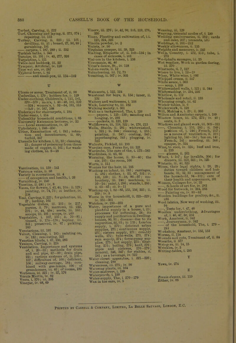 Turbot, Carving, ii. 222 Turf, Choosing and luyiug, ii. 373, 374 ; repairing, iii. 115 Turkey, Carving, ii. 223 ; iii. 101 ; devilling, iii. 21 ; boned, 27, 9?, 99 ; garnishing, 191 carpets, i. 187, 289 ; ii. 352 Turkish baths, i. 345 Turuips, iii. 191; iv. 45, 277, 326 Turpentine, i. 121 Twice-laid haddock, iii. 22 Tympaui, Artificial, iv. 120 Type wri ers, tv. 287 Typhoid fever, i. 92 and small-pox, iii. 134—142 U Ulcers or sores, Treatment of, ii. 88 Umbrellas, i. 179 ; holders for, it. 129 Under-clothing, Children’s, i. Ill, lsl, 370-379 ; men’s, i. 46-48, lsl, 320 —324; women’s, i. 52—54, 181, 315 —3l0 ; iv. 167, 168 Underlays for staircarpets, i. 194 Under-vests, i. 254 Unhealthy household conditions, i. 85 University Extension lectures, iv. 33 Local examinations, iv. 28 Upholstery, i. 248—250 Urine, Examination of, i. 241; reten- tion and incontinence, ii. 89; turbid, 367 Utensils for kitchen, i. 11,12 ; cleaning, 23; danger of poisoning from those made of copper, ii. 16i ; for wash- ing clothes, iii. 8—18 V Vaccination, iii. 139-141 Varicose veins, ii. 88 Variety in recreations, iii. 4 of occupation and health, i. 26 Varnishing, iv. 240 Vaseline, ii. 241; iv. 8 Vases, for flowers, i. 43,44, 104: ii. 129 ; painting, iv. 74, 75; in leather, iv. 208 Veal, Carving,ii. 223; for galantine, ni. 27; larding, 102 Vegetable dishes, iii. 193; iv. 257; purees, ii. 79; marrows, iii. 222, 275; iv. 44, 498; seeds, iii. 163; scoops, iii. 191; soups, iv. 260 Vegetables, i. 107, 136; ii. 70—81; tinned, ii. 174—176; buying, iii. 361; preserved, iv. 67 ; pickling, 183 Veeetarians, iii. 193 Velvet, Cleaning, i. 185; painting on, iv. 132 ; renovating, 323 Venetian blinds, i. 67, 250, 283 Venison, Carving, ii. 224 Ventilation. Importance and systems of, i. 20—22; methods for drain and soil pipe, 87—89; drain pipe, 221 ; various systems of, ii. 100— 107; difficulties of, 100 ; deficient, 106; railway-carriage, 184; com- bined with gas-lamps, 190 ; of greenhouses, iii. 42; of rooms, 180 Verbenas, iii. 221; iv. 37, 176 Vernis Martin, iv. 82 Vests, i. 370 ; iii. 205 Vinegar, iv. 68, 69 Viuerv, iii. 276 ; iv. 42, 96, 1:3, 219, 278, 330 Vines, Planting and cultivation of, i.i. 120, 224, 325 Vinolia powder, iv. 2 Violets, iv. 90 Virginian creeper, iii. 39, 323 Visiting, Etiquotte of, ii. 1:0—134 ; in cases of sickness, i. 201 Visiiors in the kitchen, i. 158 Vitremauie, iii. 46 Vitus’s dunce, St., iv. 118 Vol-au-veuts, ii. 12 Volunteering, iii. 72, 73 Vomiting, ii. 367; iv. 305 W Wainscots, i. 122, 124 Waistcoat for boys, ii. 154; inner, ii. 152 Waiters and waitresses, i. 103 Walk, Learning to, iii. 182 Walking society, i. 361 Wall as a background. The, i. 126 papers, i. 125—130; mending and hanging, iv. 293 -pockets, ii. 128, 129 Wallflowers, iii. 118, 322; iv. 176, 213 Walls, Stable, ii. 281; whitewashed, i. 121; ii. 344; cleaning, i. 2S5; painting, ii. 343; coating, 343; paperhanging, 343; plugging, iv. 323 Walnuts, Pickled, iii. 193 Wardian case. Ferns for, iii. 121 Wardrobe, 'Ihe care of the, i. 175—185 Wardrobes, ii. 65, 66 Warming, the house, ii. 30—40; the air, 105 ; the room, 106 Warts, ii. 113 Washes for the hair, iii. 185 Washing an infaut, iii. 183 ; carriages, ii. 282; clothes, i. 23, 97, 331; ii. 138, 139; iii. 8—18, 86—97; em- broidery, iii. 248; machines, iii. 10—14; paint, i. 286; stands, i. 286 ; ii. 63—65 ; iii. 9 —11 Washing-up, i. 82—85, 155, 156, 335; ii. 269; iv. 9 Waste in the household, ii. 225—229 ; iv. 351—361 \ Watches, iv. 230—233 Water, importance of a pure and plentiful supply in a house, i. 23 ; processes for softening, 24; its supply and purification in dwelling- houses, 90, 91; diseases due to its impurities, 92, 93; iii 135; London supply, i. 270; deficient urban supplies, 271; continuous supply, 271; cisteni supply, 271; country wells, 272 ; tube-wells, 273, 274 ; rain supply, 274; force-pump sup- plies, 275; hot supply, 275; filter- ing. 275; boiling, 276 ; hard, 276 ; pipes and cisterns, 276—279; mineral, 3.46, 347; for stables, ii. 281; ns a beverage,iv. 122 Water closet apparatus, i 221—226; cleaning, 288 Watercress, iii. 275; iv. 98 Watering plants, iii. 164 woIiitirpsn. i. 199 Waterproofs, i. 120 Water-supply, The, i. 270 - 279 Wax in the ears, iv. 5 Weaning, iii. 129 Weaving, Oriental modes of, i. 190 Wedding anniversaries, ii. 212 ; cards and cake, 207; presents, 20 i Weddings, ii. 201—212 Weekly allowances, ii. 135 Weights and measures, ii. 243 Welis, Country, i. 272, 2‘,3; tube, ). 273 We-tpbalia sausages, iii. 25 Wet weather, Work in garden during, iii. 270 . Whatnots, ii. 7, 127 Where to live, i. 12—19 Whey, White wine, i. 306 Whipped cream, ii. 337 White sauce, i. 363 soup, i. 269 Whitewashed walls, i. 121; ii. 344 Whitewashing, iv. 294, 295 Whitlow, ii. 112 Wholesale and retail, ii. 133 Whooping cough, iii. 62 Wicker tables, ii. 6 Wickerwork, ii. 128 Will, Making a, i. 29; ii. 303 Wilton and Axiniuster carpets, i. 189 Window boxes, iii. 272, 273; iv. 40; seats, ii. 3 Windows and glazed work, iii. 305-311 , Cleaning, i. 153, 283 ; ii. 249; position of, i. 246 ; French, 217 ; as a means of ventilation, ii. 101; lighting by, 140-141; tax on, 141 ; French, 141 ; mending, iii. 306; opaque, iv. 324 Wine, to cool, iv. 324; beef and iron, ii. 233 glasses, ii. 263 Wines, i. 107 ; for invalids, 306; for dinners, iii. 320, 321; iv. 125 Wistaria, iii. 40, 323 Wives, their legal rights, i. 28, 29; duties toward children and hus- bands, 31, 32, 33 : management of the household, 94—102; care of their health and appearance, 101 Women, Colleges for, iv. 33 , S< liools of art for, iv. 283 Wood for fretwork, iv. 264, 265 Painting on, iv. 80-82 Wooden buildings for poultry; &c., ii. 285 Wool labrics, New way of washing, iii. 94 , Tests for, i. 47, 48 Woollen' underclothing, Advantages of, i. 46, 47, 50, 252 . Work, Amateur, ii. 342 , Journeyman, ii. 342 of the household. The, i. 279 - 283 Workshop, Amateur, iv. 152, 153 Worms, ii. 114 Wounds aud cuts, Treatment of, ii. 84 Wreaths, ii 377 Wringtrs, iii. 14, 15 Wrinkles, iv. 3 Writing-tables, i. 295 Y Yews, iv. 274 Z Zinnia elcqans, iii. 119 Zither, iv. 88 PfUNTEi) by Cassell & Company, Limited, La Belle Sauvage, London, E.C.