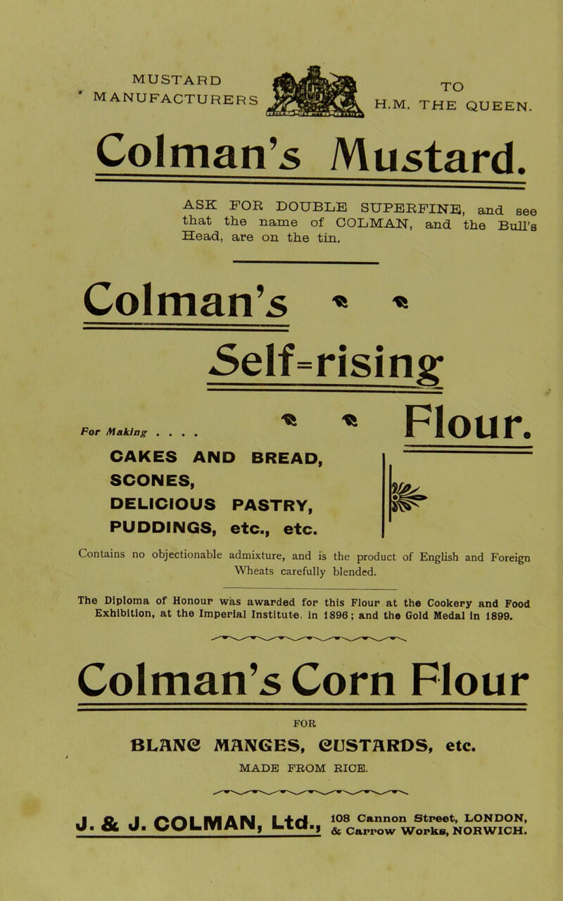 mustard MANUFACTURERS Colman’s Mustard. ASK FOR DOUBLE SUPERFINE, and see that the name of COLMAN, and the Bull's Head, are on the tin, Colman’s * * Self=rising For Making . . . . CAKES AND BREAD, SCONES, DELICIOUS PASTRY, PUDDINGS, etc., etc. Flour. Contains no objectionable admixture, and is the product of English and Foreign Wheats carefully blended. The Diploma of Honour was awarded for this Flour at the Cookery and Food Exhibition, at the Imperial Institute, in 1896; and the Gold Medal in 1899. Colman’s Corn Flour FOR BLANC MANGES, CUSTARDS, etc. MADE FROM RICE. J. & J. COLMAN, Ltd., 108 Cannon Street, LONDON, & Carrow Works, NORWICH.