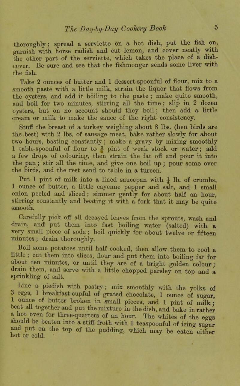 thoroughly; spread a serviette on a hot dish, put the fish on, garnish with horse radish and cut lemon, and cover neatly with the other part of the serviette, which takes the place of a dish- cover. Be sure and see that the fishmonger sends some liver with the fish. Take 2 ounces of butter and 1 dessertspoonful of flour, mix to a smooth paste with a little milk, strain the liquor that flows from the oysters, and add it boiling to the paste; make quite smooth, and boil for two minutes, stirring all the time; slip in 2 dozen oysters, but on no account should they boil; then add a little creaxn or milk to make the sauce of the right consistency. Stuff the breast of a turkey weighing about 8 lbs. (hen birds are the best) with 2 lbs. of sausage meat, bake rather slowly for about two hours, basting constantly; make a gravy by mixing smoothly 1 table-spoonful of flour to f pint of weak stock or water; add a few drops of colouring, then strain the fat off and pour it into the pan; stir all the time, and give one boil up; pour some over the birds, and the rest send to table in a tureen. Put 1 pint of milk into a lined saucepan with lb. of crumbs, 1 ounce of butter, a little cayenne pepper and salt, and 1 small onion peeled and sliced; simmer gently for about half an hour, stirring constantly and beating it with a fork that it may be quite smooth. Carefully pick off all decayed leaves from the sprouts, wash and drain, and put them into fast boiling water (salted) with a very small piece of soda; boil quickly for about twelve or fifteen minutes; drain thoroughly. Boil some potatoes until half cooked, then allow them to cool a little; cut them into slices, flour and put them into boiling fat for about ten minutes, or until they are of a bright golden colour; drain them, and serve with a little chopped parsley on top and a sprinkling of salt. Line a piedish with pastry; mix smoothly with the yolks of ^ 1 breakfast-cupful of grated chocolate, 1 ounce of sugar, 1 ounce of butter broken in small pieces, and 1 pint of milk • beat all together and put the mixture in the dish, and bake in rather a ■ , ,°?en for three-quarters of an hour. The whites of the eggs should be beaten into a stiff froth with 1 teaspoonful of icing sugar and put on the top of the pudding, which may be eaten^ either