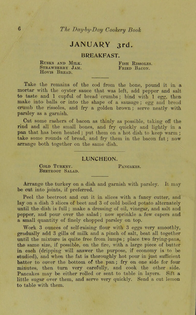 JANUARY 3rd. BREAKFAST. Rusks and Milk. Strawberry Jam. Hovis Bread. Fish Rissoles. Fried Bacon. Take the remains of the cod from the bone, pound it in a mortar with the oyster sauce that was left, add pepper and salt to taste and 1 cupful of bread crumbs; bind with 1 egg, then make into balls or into the shape of a sausage; egg and bread crumb the rissoles, and fry a golden brown; serve neatly with parsley as a garnish. Cut some rashers of bacon as thinly as possible, taking off the rind and all the small bones, and fry quickly and lightly in a pan that has been heated; put them on a hot dish to keep warm ; take some rounds of bread, and fry them in the bacon fat; now arrange both together on the same dish. Arrange the turkey on a dish and garnish with parsley. It may be cut into joints, if preferred. Peel the beetroot and cut it in slices with a fancy cutter, and lay on a dish 3 slices of beet and 3 of cold boiled potato alternately until the dish is full; make a dressing of oil, vinegar, and salt and pepper, and pour over the salad; now sprinkle a, few capers and a small quantity of finely chopped parsley on top. Work 3 ounces of self-raising flour with 3 eggs very smoothly, gradually add 3 gills of milk and a pinch of salt, beat all together until the mixture is quite free from lumps; place two frying-pans, the same size, if possible, on the fire, with a large piece of butter in each (dripping will answer the purpose, if economy is to be studied), and when the fat is thoroughly hot pour in just sufficient batter to cover the bottom of the pan; fry on one side for four minutes, then turn very carefully, and cook the other side. Pancakes may be either rolled or sent to table in layers. Sift a little sugar over them, and serve very quickly. Send a cut lemon to table with them. LUNCHEON. Cold Turkey. Beetroot Salad. Pancakes.