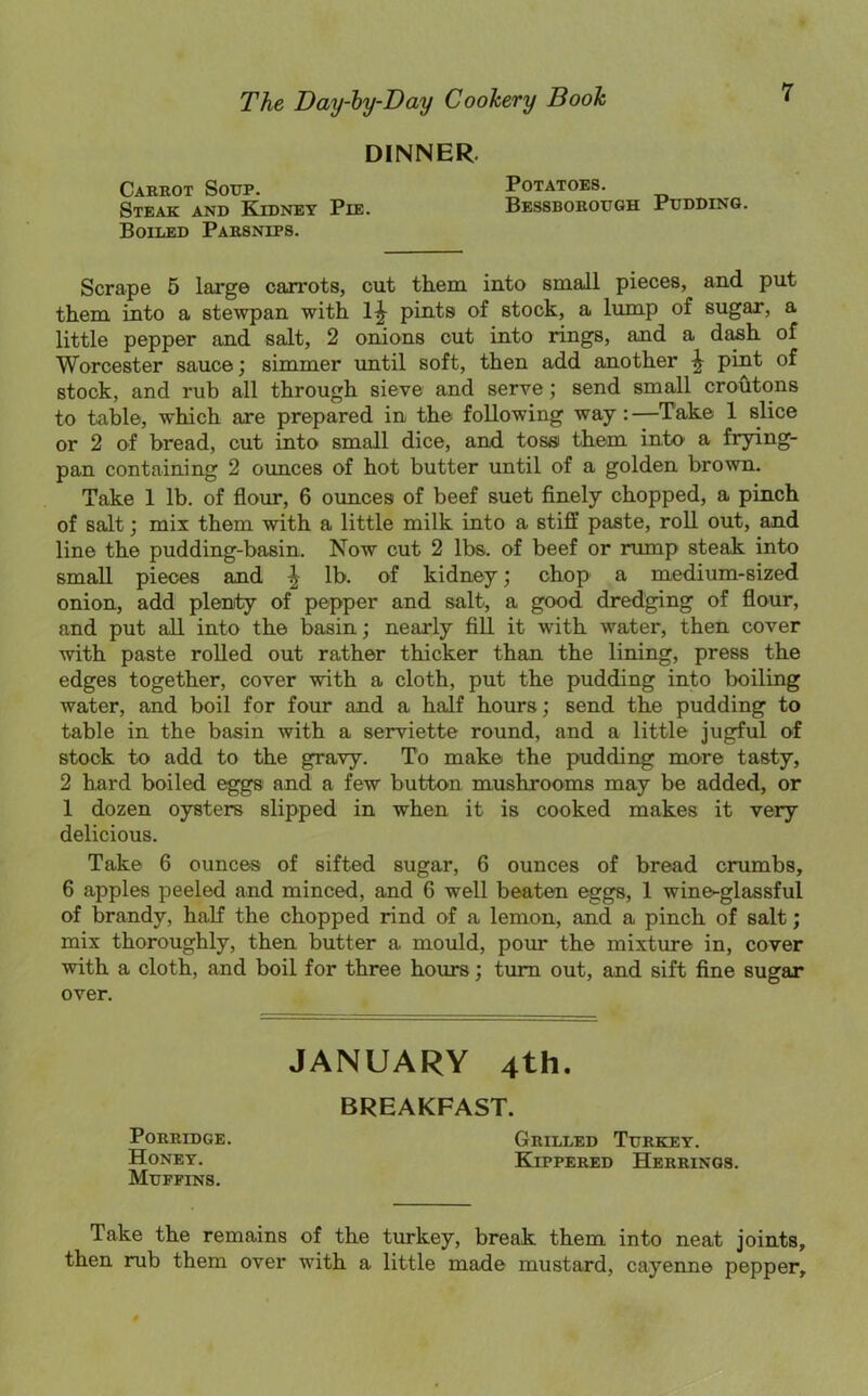 DINNER 7 Carrot Sotjp. Steak and Kidney Pie. Potatoes. Bessborottgh Pudding. Boiled Parsnips. Scrape 5 large carrots, cut them into small pieces, and put them into a stewpan with pints of stock, a lump of sugar, a little pepper and salt, 2 onions cut into rings, and a dash of Worcester sauce; simmer until soft, then add another ^ pint of stock, and rub all through sieve and serve; send small croutons to table, which are prepared in the following way:—Take 1 slice or 2 of bread, cut into small dice, and toss them into a frying- pan containing 2 ounces of hot butter until of a golden brown. Take 1 lb. of flour, 6 ounces of beef suet finely chopped, a pinch of salt; mix them with a little milk into a stiff paste, roll out, and line the pudding-basin. Now cut 2 lbs. of beef or rump steak into small pieces and ^ lb. of kidney; chop a medium-sized onion, add plenty of pepper and salt, a good dredging of flour, and put all into the basin; nearly fill it with water, then cover with paste rolled out rather thicker than the lining, press the edges together, cover with a cloth, put the pudding into boiling water, and boil for four and a half hours; send the pudding to table in the basin with a serviette round, and a little jugful of stock to add to the gravy. To make the pudding more tasty, 2 hard boiled eggs and a few button mushrooms may be added, or 1 dozen oysters slipped in when it is cooked makes it very delicious. Take 6 ounces of sifted sugar, 6 ounces of bread crumbs, 6 apples peeled and minced, and 6 well beaten eggs, 1 wine-glassful of brandy, half the chopped rind of a lemon, and a pinch of salt; mix thoroughly, then butter a mould, pour the mixture in, cover with a cloth, and boil for three hours; turn out, and sift fine sugar over. JANUARY 4th BREAKFAST. Porridge. Honey. Muffins. Grilled Turkey. Kippered Herrings. Take the remains of the turkey, break them into neat joints, then rub them over with a little made mustard, cayenne pepper.