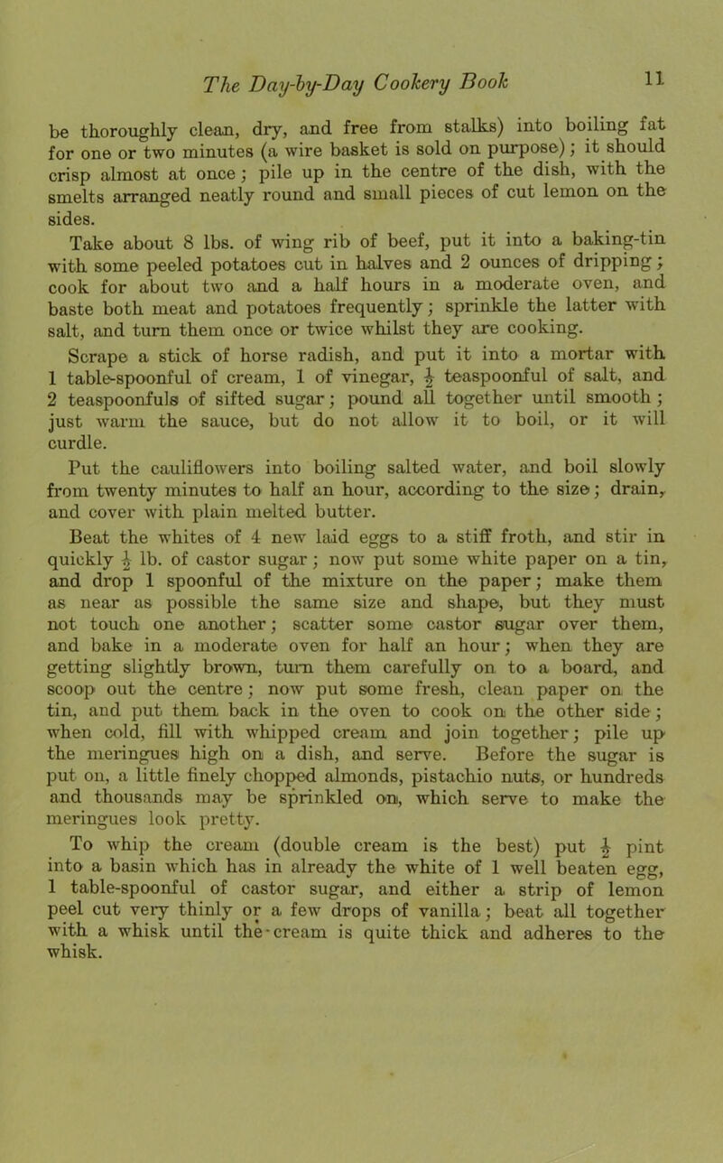 be thoroughly clean, dry, and free from stalks) into boiling fat for one or two minutes (a wire basket is sold on purpose); it should crisp almost at once; pile up in the centre of the dish, with the smelts arranged neatly round and small pieces of cut lemon on the sides. Take about 8 lbs. of wing rib of beef, put it into a baking-tin with some peeled potatoes cut in halves and 2 ounces of dripping; cook for about two and a half hours in a moderate oven, and baste both meat and potatoes frequently; sprinkle the latter with salt, and turn them once or twice whilst they are cooking. Scrape a stick of horse radish, and put it into a mortar with 1 table-spoonful of cream, 1 of vinegar, 4 teaspoonful of salt, and 2 teaspoonfuls of sifted sugar; pound all together until smooth ; just warm the sauce, but do not allow it to boil, or it will curdle. Put the cauliflowers into boiling salted water, and boil slowly from twenty minutes to half an hour, according to the size; drain, and cover with plain melted, butter. Beat the whites of 4 new laid eggs to a stiff froth, and stir in quickly £ lb. of castor sugar; now put some white paper on a tin, and drop 1 spoonful of the mixture on the paper; make them as near as possible the same size and shape, but they must not touch one another; scatter some castor sugar over them, and bake in a moderate oven for half an hour; when they are getting slightly brown, turn them carefully on to a board, and scoop out the centre ; now put some fresh, clean paper on the tin, and put them back in the oven to cook on the other side; when cold, fill with whipped cream and join together; pile up the meringues high on a dish, and serve. Before the sugar is put on, a little finely chopped almonds, pistachio nuts, or hundreds and thousands may be sprinkled on, which serve to make the meringues look pretty. To whip the cream (double cream is the best) put £ pint into a basin which has in already the white of 1 well beaten egg, 1 table-spoonful of castor sugar, and either a strip of lemon peel cut veiy thinly or a few drops of vanilla; beat all together with a whisk until the-cream is quite thick and adheres to the whisk.