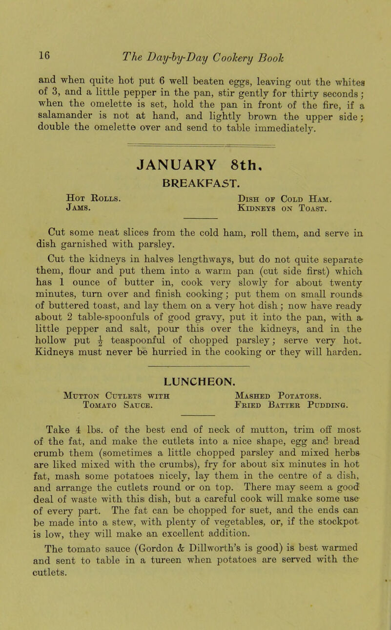 and when quite hot put 6 well beaten eggs, leaving out the whites of 3, and a little pepper in the pan, stir gently for thirty seconds; when the omelette is set, hold the pan in front of the fire, if a salamander is not at hand, and lightly brown the upper side; double the omelette over and send to table immediately. JANUARY 8th. BREAKFAST. Hot Rolls. Dish of Cold Ham. Jams. Kidneys on Toast. Cut some neat slices from the cold ham, roll them, and serve in dish garnished with parsley. Cut the kidneys in halves lengthways, but do not quite separate them, flour and put them into a warm pan (cut side first) which has 1 ounce of butter in, cook very slowly for about twenty minutes, turn over and finish cooking; put them on small rounds- of buttered toast, and lay them on a very hot dish; now have ready about 2 table-spoonfuls of good gravy, put it into the pan, with a little pepper and salt, pour this over the kidneys, and in the hollow put ^ teaspoonful of chopped parsley; serve very hot. Kidneys must never be hurried in the cooking or they will harden. LUNCHEON. Mutton Cutlets with Mashed Potatoes. Tomato Sauce. Fried Batter Pudding. Take 4 lbs. of the best end of neck of mutton, trim off most, of the fat, and make the cutlets into a nice shape, egg and bread crumb them (sometimes a little chopped parsley and mixed herbs are liked mixed with the crumbs), fry for about six minutes in hot fat, mash some potatoes nicely, lay them in the centre of a dish, and arrange the cutlets round or on top. There may seem a good' deal of waste with this dish, but a careful cook will make some use of every part. The fat can be chopped for suet, and the ends can be made into a stew, with plenty of vegetables, or, if the stockpot is low, they will make an excellent addition. The tomato sauce (Gordon & Dillworth’s is good) is best warmed and sent to table in a tureen when potatoes are served with the- cutlets.