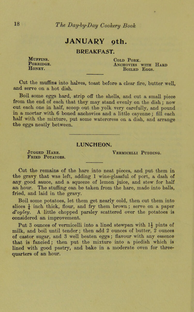 JANUARY pth. BREAKFAST. Muffins. Porridge. Honey. Cold Pork. Anchovies with Hard Boiled Eggs. Cut the muffins into halves, toast before a clear fire, butter well, and serve on a hot dish. Boil some eggs hard, strip off the shells, and cut a small piece from the end of each that they may stand evenly on the dish; now cut each one in half, scoop out the yolk very carefully, and pound in a mortar with 6 boned anchovies and a little cayenne; fill each half with the mixture, put some watercress on a dish, and arrange the eggs neatly between. Fried Potatoes. Cut the remains of the hare into neat pieces, and put them in the gravy that was left, adding 1 wine-glassful of port, a dash of any good sauce, and a squeeze of lemon juice, and stew for half an hour. The stuffing can be taken from the hare, made into balls, fried, and laid in the gravy. Boil some potatoes, let them get nearly cold, then cut them into slices \ inch thick, flour, and fry them brown; serve on a paper d’oyley. A little chopped parsley scattered over the potatoes is considered an improvement. Put 3 ounces of vermicelli into a lined stewpan with pints of milk, and boil until tender; then add 2 ounces of butter, 2 ounces of castor sugar, and 3 well beaten eggs; flavour with any essence that is fancied; then put the mixture into a piedish which is lined with good pastry, and bake in a moderate oven for three- quarters of an hour. LUNCHEON. Jugged Hare. Vermicelli Pudding.