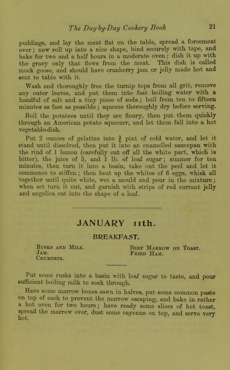puddings, and lay the meat flat on the table, spread a forcemeat over; now roll up into a nice shape, bind securely with tape, and bake for two and a half hours in a moderate oven; dish it up with the gravy only that flows from the meat. This dish is called mock goose, and should have cranberry jam or jelly made hot and eent to table with it. Wash and thoroughly free the turnip tops from all grit, remove any outer leaves, and put them into fast boiling water with a handful of salt and a tiny piece of soda; boil from ten to fifteen minutes as fast as possible; squeeze thoroughly dry before serving. Boil the potatoes until they are floury, then put them quickly through an American potato squeezer, and let them fall into a hot vegetable-dish. Put 2 ounces of gelatine into f pint of cold water, and let it 6tand until dissolved, then put it into an enamelled saucepan with the rind of 1 lemon (carefully cut off all the white part, which is bitter), the juice of 5, and 1 lb. of loaf sugar; simmer for ten minutes, then turn it into' a basin, take out the peel and let it commence to stiffen; then beat up the whites of 6 eggs, whisk all together until quite white, wet a mould and pour in the mixture; when set turn it out, and garnish with strips of red currant jelly and angelica cut into the shape of a leaf. JANUARY nth. BREAKFAST. Rusks and Milk. Beef Marrow on Toast. Jam. Fried Ham. Crumpets. Put some rusks into a basin with loaf sugar to taste, and pour sufficient boiling milk to soak through. Have some marrow bones sawn in halves, put some common paste on top of each to prevent the marrow escaping, and bake in rather a hot oven for two hours; have ready some slices of hot toast, spread the marrow over, dust some cayenne on top, and serve very hot.