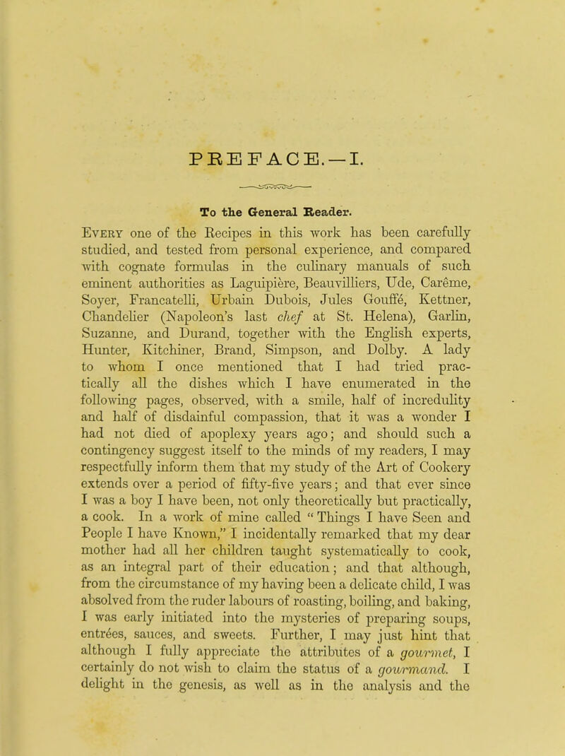 To the General Reader. Every one of tlie Recipes in this work has been carefully studied, and tested from personal experience, and compared with cognate formulas in the culinary manuals of such eminent authorities as Laguipiere, Beauvilliers, Ude, Careme, Soyer, Francatelli, Urbain Dubois, Jules Gouffe, Kettner, Chancleher (Napoleon’s last chef at St. Helena), Garlin, Suzanne, and Durand, together with the English experts, Hunter, Kitchiner, Brand, Simpson, and Dolby. A lady to whom I once mentioned that I had tried prac- tically all the dishes which I have enumerated in the following pages, observed, with a smile, half of incredulity and half of disdainful compassion, that it was a wonder I had not died of apoplexy years ago; and should such a contingency suggest itself to the minds of my readers, I may respectfully inform them that my study of the Art of Cookery extends over a period of fifty-five years; and that ever since I was a boy I have been, not only theoretically but practically, a cook. In a work of mine called “ Things I have Seen and People I have Known,” I incidentally remarked that my dear mother had all her children taught systematically to cook, as an integral part of their education; and that although, from the circumstance of my having been a delicate child, I was absolved from the ruder labours of roasting, boiling, and baking, I was early initiated into the mysteries of preparing soups, entrees, sauces, and sweets. Further, I may just hint that although I fully appreciate the attributes of a gourmet, I certainly do not wish to claim the status of a gourmand. I delight in the genesis, as well as in the analysis and the