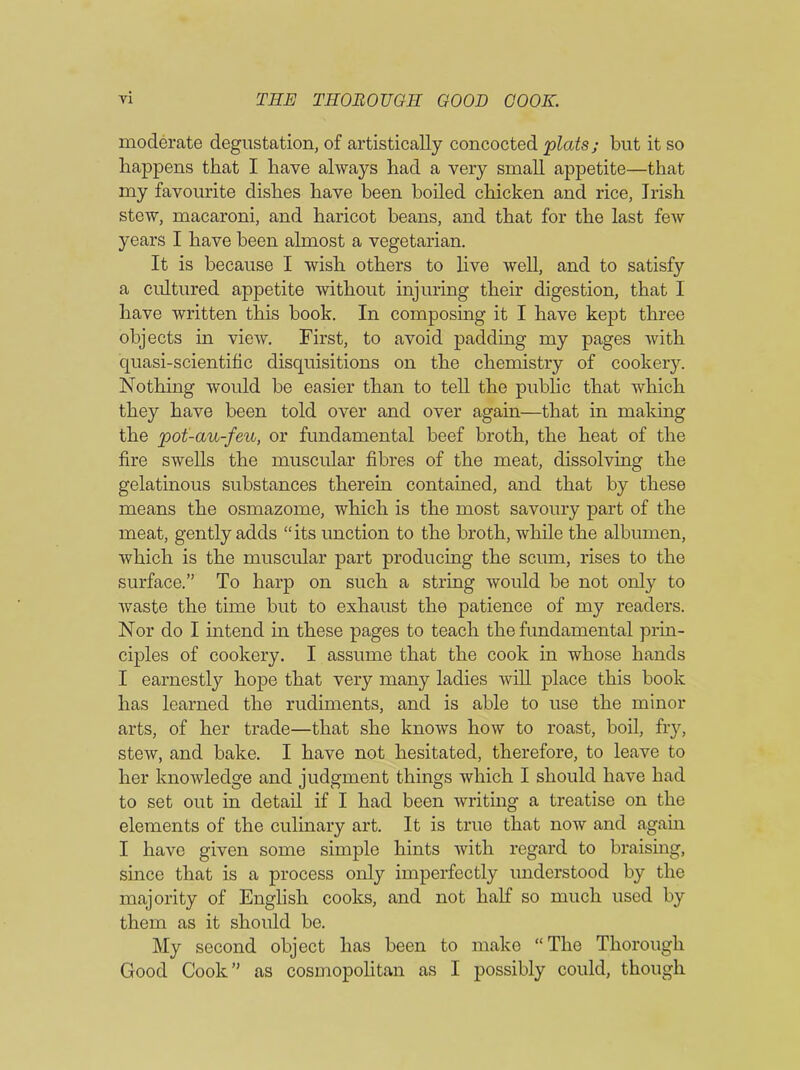 moderate degustation, of artistically concocted plats; but it so happens that I have always had a very small appetite—that my favourite dishes have been boiled chicken and rice, Irish stew, macaroni, and haricot beans, and that for the last few years I have been almost a vegetarian. It is because I wish others to live well, and to satisfy a cultured appetite without injuring their digestion, that I have written this book. In composing it I have kept three objects in view. First, to avoid padding my pages with quasi-scientific disquisitions on the chemistry of cookery. Nothing would be easier than to tell the public that which they have been told over and over again—that in making the pot-au-feu, or fundamental beef broth, the heat of the fire swells the muscular fibres of the meat, dissolving the gelatinous substances therein contained, and that by these means the osmazome, which is the most savoury part of the meat, gently adds “its unction to the broth, while the albumen, which is the muscular part producing the scum, rises to the surface.” To harp on such a string would be not only to waste the time but to exhaust the patience of my readers. Nor do I intend in these pages to teach the fundamental prin- ciples of cookery. I assume that the cook in whose hands I earnestly hope that very many ladies will place this book has learned the rudiments, and is able to use the minor arts, of her trade—that she knows how to roast, boil, fry, stew, and bake. I have not hesitated, therefore, to leave to her knowledge and judgment things which I should have had to set out in detail if I had been writing a treatise on the elements of the culinary art. It is true that now and again. I have given some simple hints with regard to braising, since that is a process only imperfectly understood by the majority of English cooks, and not half so much used by them as it should be. My second object has been to make “The Thorough Good Cook” as cosmopolitan as I possibly could, though