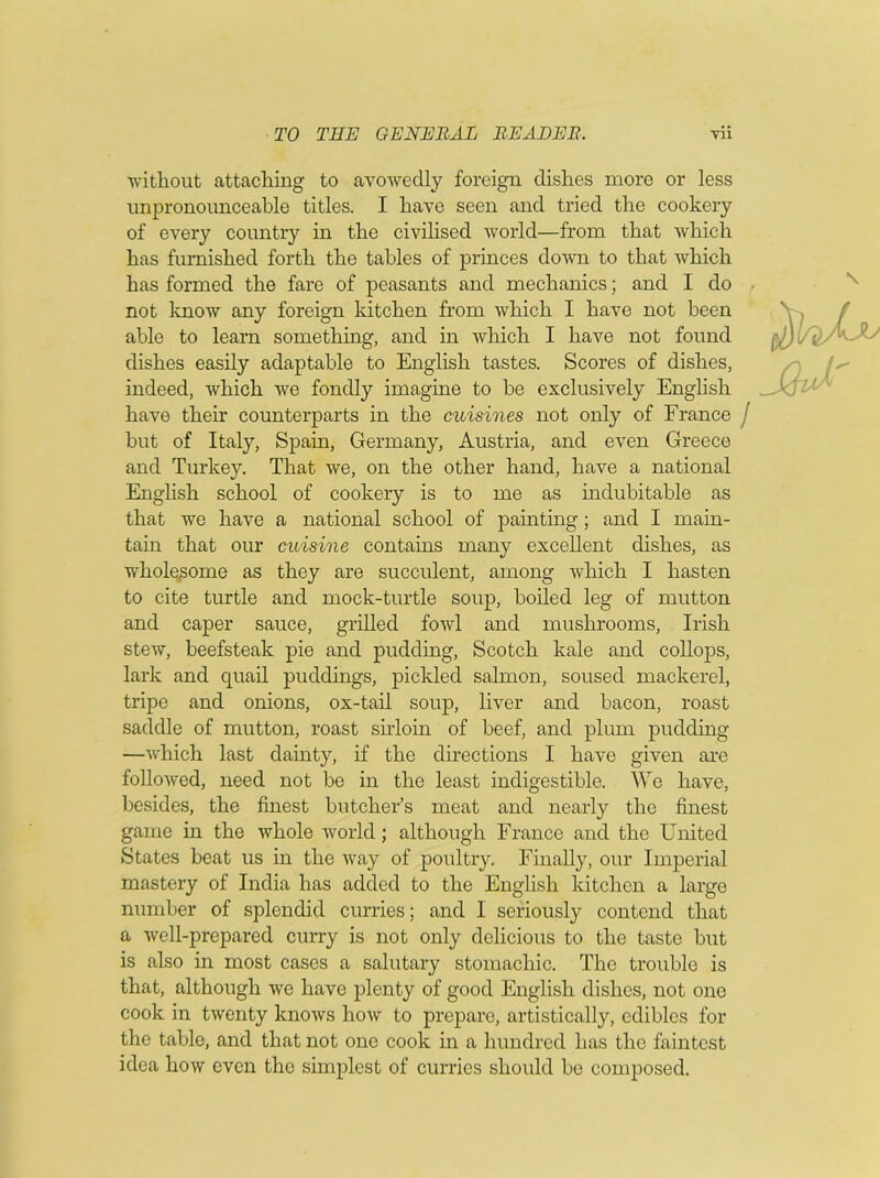 without attaching to avowedly foreign dishes more or less unpronounceable titles. I have seen and tried the cookery of every country in the civilised world—from that which has furnished forth the tables of princes down to that which has formed the fare of peasants and mechanics; and I do not know any foreign kitchen from which I have not been able to leam something, and in which I have not found dishes easily adaptable to English tastes. Scores of dishes, indeed, which we fondly imagine to be exclusively English have their counterparts in the cuisines not only of France / but of Italy, Spain, Germany, Austria, and even Greece and Turkey. That we, on the other hand, have a national English school of cookery is to me as indubitable as that we have a national school of painting; and I main- tain that our cuisine contains many excellent dishes, as wholesome as they are succulent, among which I hasten to cite turtle and mock-turtle soup, boiled leg of mutton and caper sauce, grilled fowl and mushrooms, Irish stew, beefsteak pie and pudding, Scotch kale and collops, lark and quail puddings, pickled salmon, soused mackerel, tripe and onions, ox-tail soup, liver and bacon, roast saddle of mutton, roast sirloin of beef, and plum pudding —which last dainty, if the directions I have given are followed, need not be in the least indigestible. We have, besides, the finest butcher’s meat and nearly the finest game in the whole world; although France and the United States beat us in the way of poultry. Finally, our Imperial mastery of India has added to the English kitchen a large number of splendid curries; and I seriously contend that a well-prepared curry is not only delicious to the taste but is also in most cases a salutary stomachic. The trouble is that, although we have plenty of good English dishes, not one cook in twenty knows how to prepare, artistically, edibles for the table, and that not one cook in a hundred has the faintest idea how even the simplest of curries should be composed.