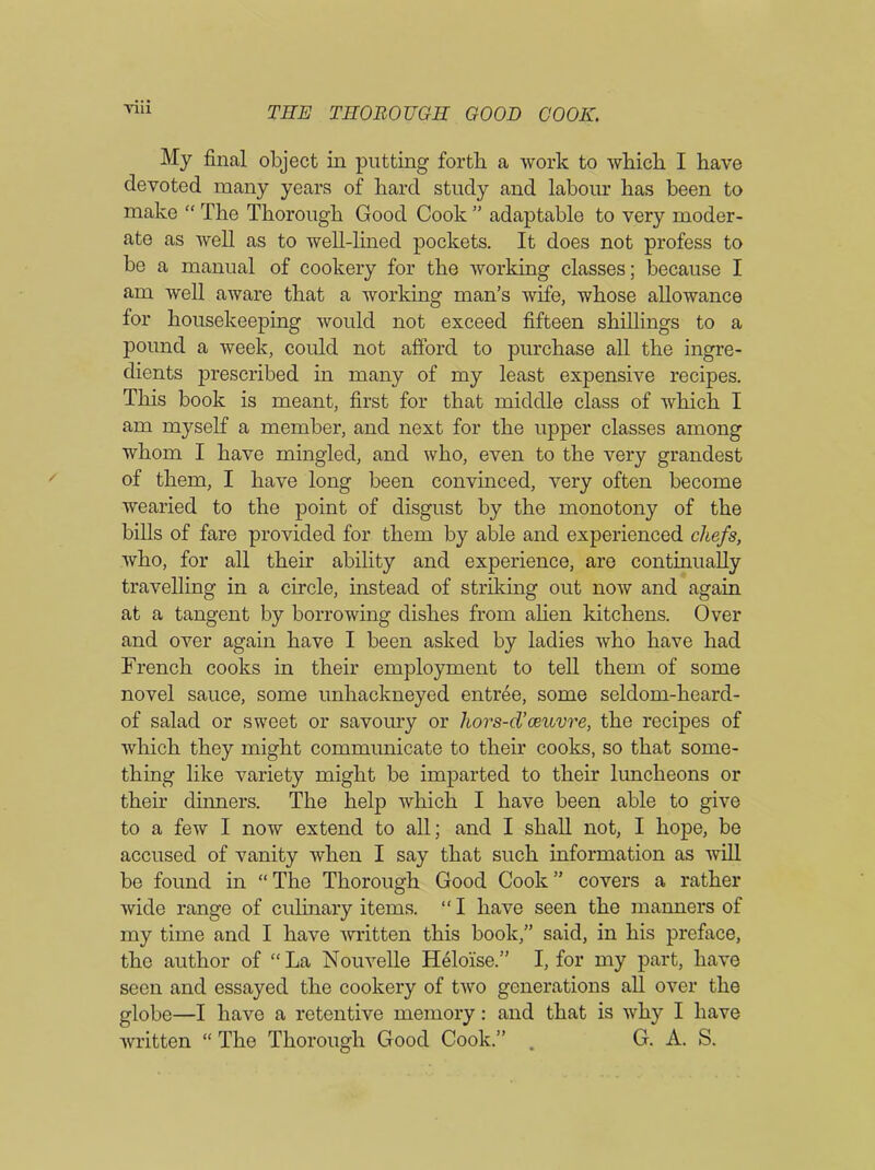 My final object in putting forth a work to which I have devoted many years of hard study and labour has been to make “ The Thorough Good Cook ” adaptable to very moder- ate as well as to well-lined pockets. It does not profess to be a manual of cookery for the working classes; because I am well aware that a working man’s wife, whose allowance for housekeeping would not exceed fifteen shillings to a pound a week, could not afford to purchase all the ingre- dients prescribed in many of my least expensive recipes. This book is meant, first for that middle class of which I am myself a member, and next for the upper classes among whom I have mingled, and who, even to the very grandest of them, I have long been convinced, very often become wearied to the point of disgust by the monotony of the bills of fare provided for them by able and experienced chefs, who, for all their ability and experience, are continually travelling in a circle, instead of striking out now and again at a tangent by borrowing dishes from alien kitchens. Over and over again have I been asked by ladies who have had French cooks in their employment to tell them of some novel sauce, some unhackneyed entree, some seldom-heard- of salad or sweet or savoury or hors-d’oeuvre, the recipes of which they might communicate to their cooks, so that some- thing like variety might be imparted to their luncheons or their dinners. The help which I have been able to give to a few I now extend to all; and I shall not, I hope, be accused of vanity when I say that such information as will be found in “ The Thorough Good Cook ” covers a rather wide range of culinary items. “ I have seen the manners of my time and I have written this book,” said, in his preface, the author of “ La Nouvelle Helo'ise.” I, for my part, have seen and essayed the cookery of two generations all over the globe—I have a retentive memory: and that is why I have written “ The Thorough Good Cook.” . G. A. S.