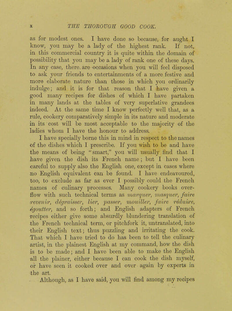 as for modest ones. I have done so because, for aught I know, you may be a lady of the highest rank. If not, in this commercial country it is quite within the domain of possibility that you may be a lady of rank one of these days. In any case, there, are occasions when you will feel disposed to ask your friends to entertainments of a more festive and more elaborate nature than those in which you ordinarily indulge; and it is for that reason that I have given a good many recipes for dishes of which I have partaken in many lands at the tables of very superlative grandees indeed. At the same time I know perfectly well that, as a rule, cookery comparatively simple in its nature and moderate in its cost will be most acceptable to the majority of the ladies whom I have the honour to address. I have specially borne this in mind in respect to the names of the dishes which I prescribe. If you wish to be and have the means of being “smart,” you will usually find that I have given the dish its French name; but I have been careful to supply also the English one, except in cases where no English equivalent can be found. I have endeavoured, too, to exclude as far as ever I possibly could the French names of culinary processes. Many cookery books over- flow with such technical terms as marquer, masquer, faire revenir, degraisser, lier, passer, mouiller, faire reduire, egoutter, and so forth; and English adapters of French •recipes either give some absurdly blundering translation of the French technical term, or pitchfork it, untranslated, into their English text; thus puzzling and irritating the cook. That which I have tried to do has been to tell the culinary artist, in the plainest English at my command, how the dish is to be made; and I have been able to make the English all the plainer, either because I can cook the dish myself, or have seen it cooked over and over again by experts in the art. Although, as I have said, you will find among my recipes