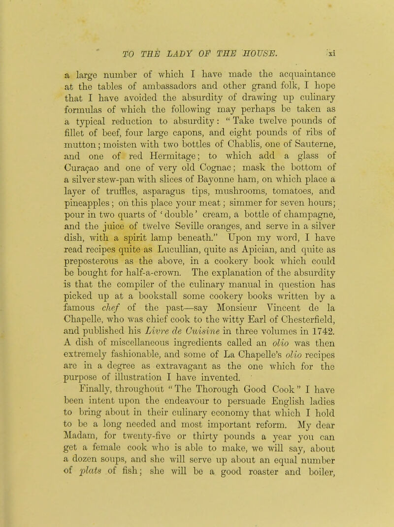 a large number of which I have made the acquaintance at the tables of ambassadors and other grand folk, I hope that I have avoided the absurdity of drawing up culinary formulas of which the following may perhaps be taken as a typical reduction to absurdity : “ Take twelve pounds of fillet of beef, four large capons, and eight pounds of ribs of mutton; moisten with two bottles of Chablis, one of Sauterne, and one of red Hermitage; to which add a glass of Curasao and one of very old Cognac; mask the bottom of a silver stew-pan with slices of Bayonne ham, on which place a layer of truffles, asparagus tips, mushrooms, tomatoes, and pineapples ; on this place your meat; simmer for seven hours; pour in two quarts of ‘ double ’ cream, a bottle of champagne, and the juice of twelve Seville oranges, and serve in a silver dish, with a spirit lamp beneath.” Upon my word, I have read recipes quite as Lucullian, quite as Apician, and quite as preposterous as the above, in a cookery book which could be bought for half-a-crown. The explanation of the absurdity is that the compiler of the culinary manual in question has picked up at a bookstall some cookery books written by a famous chef of the past—say Monsieur Vincent de la Chapelle, who was chief cook to the witty Earl of Chesterfield, and published his Livre cle Cuisine in three volumes in 1742. A dish of miscellaneous ingredients called an olio was then extremely fashionable, and some of La Chapelle’s olio recipes are in a degree as extravagant as the one which for the purpose of illustration I have invented. Finally, throughout “ The Thorough Good Cook ” I have been intent upon the endeavour to persuade English ladies to bring about in their culinary economy that which I hold to bo a long needed and most important reform. My dear Madam, for twenty-five or thirty pounds a year you can get a female cook who is able to make, we will say, about a dozen soups, and she will serve up about an equal number of 'plats of fish; she will be a good roaster and boiler,