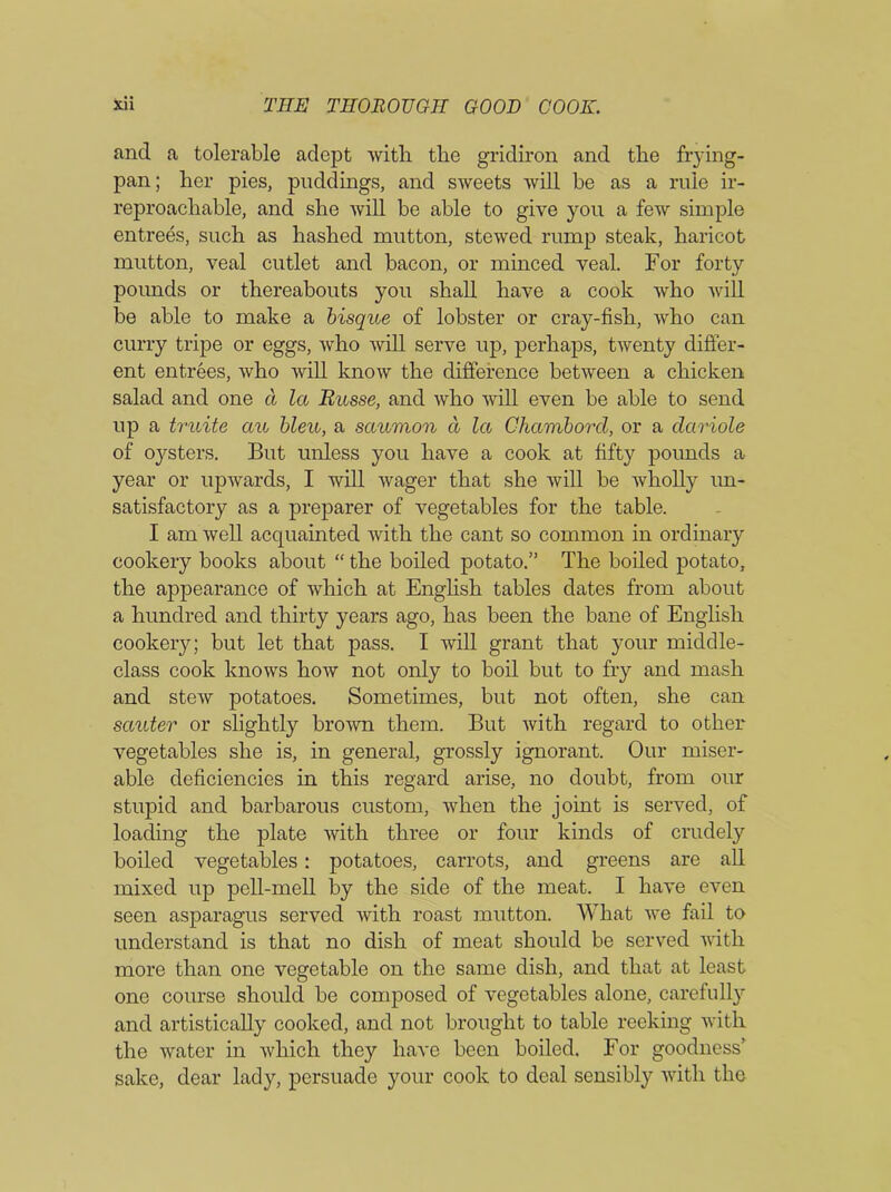 and a tolerable adept with, the gridiron and the frying- pan; her pies, puddings, and sweets will be as a rule ir- reproachable, and she will be able to give you a few simple entrees, such as hashed mutton, stewed rump steak, haricot mutton, veal cutlet and bacon, or minced veal. For forty pounds or thereabouts you shall have a cook who will be able to make a bisque of lobster or cray-fish, who can curry tripe or eggs, who will serve up, perhaps, twenty differ- ent entrees, who will know the difference between a chicken salad and one a la Russe, and who will even be able to send up a truite an bleu, a saumon a la Chambord, or a dariole of oysters. But unless you have a cook at fifty pounds a year or upwards, I will wager that she will be wholly un- satisfactory as a preparer of vegetables for the table. I am well acquainted with the cant so common in ordinary cookery books about “ the boiled potato.” The boiled potato, the appearance of which at English tables dates from about a hundred and thirty years ago, has been the bane of English cookery; but let that pass. I will grant that your middle- class cook knows hoAV not only to boil but to fry and mash and stew potatoes. Sometimes, but not often, she can sauter or slightly brown them. But with regard to other vegetables she is, in general, grossly ignorant. Our miser- able deficiencies in this regard arise, no doubt, from our stupid and barbarous custom, when the joint is served, of loading the plate with three or four kinds of crudely boiled vegetables: potatoes, carrots, and greens are all mixed up pell-mell by the side of the meat. I have even seen asparagus served with roast mutton. What we fail to understand is that no dish of meat should be served with more than one vegetable on the same dish, and that at least one course should be composed of vegetables alone, carefully and artistically cooked, and not brought to table reeking with the water in which they have been boiled. For goodness’ sake, dear lady, persuade your cook to deal sensibly with the