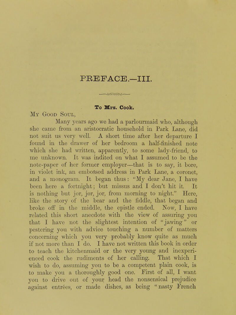 To Mrs. Cook. My Good Soul, Many years ago we had a parlourmaid who, although she came from an aristocratic household in Park Lane, did not suit us very well. A short time after her departure I found in the drawer of her bedroom a half-finished note which she had written, apparently, to some lady-friend, to me unknown. It was indited on what I assumed to be the note-paper of her former employer—that is to say, it bore, in violet ink, an embossed address in Park Lane, a coronet, and a monogram. It began thus: “My dear Jane, I have been here a fortnight; but missus and I don’t hit it. It is nothing but jor, jor, jor, from morning to night.” Here, like the story of the bear and the fiddle, that began and broke off in the middle, the epistle ended. Now, I have related this short anecdote with the view of assuring you that I have not the slightest intention of “jawing” or pestering you with advice touching a number of matters concerning which yon very probably know quite as much if not more than I do. I have not written this book in order to teach the kitchenmaid or the very young and inexperi- enced cook the rudiments of her calling. That which I wish to do, assuming you to be a competent plain cook, is to make you a thoroughly good one. First of all, I want you to drive out of your head the nonsensical prejudice against entrees, or made dishes, as being “nasty French