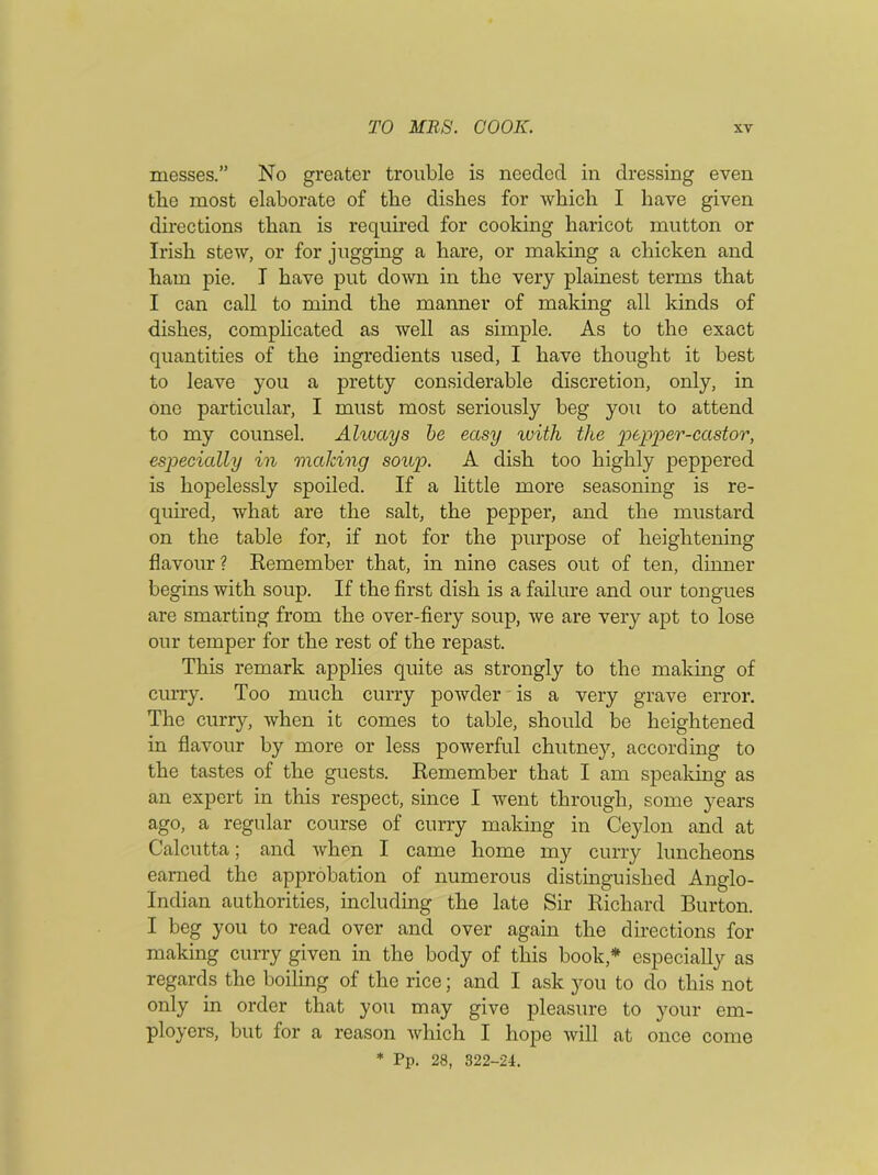 messes.” No greater trouble is needed in dressing even the most elaborate of the dishes for which I have given directions than is required for cooking haricot mutton or Irish stew, or for jugging a hare, or making a chicken and ham pie. I have put down in the very plainest terms that I can call to mind the manner of making all kinds of dishes, complicated as well as simple. As to the exact quantities of the ingredients used, I have thought it best to leave you a pretty considerable discretion, only, in one particular, I must most seriously beg you to attend to my counsel. Always be easy with the pepper-castor, especially in making soup. A dish too highly peppered is hopelessly spoiled. If a little more seasoning is re- quired, what are the salt, the pepper, and the mustard on the table for, if not for the purpose of heightening flavour ? Remember that, in nine cases out of ten, dinner begins with soup. If the first dish is a failure and our tongues are smarting from the over-fiery soup, we are very apt to lose our temper for the rest of the repast. This remark applies quite as strongly to the making of curry. Too much curry powder is a very grave error. The curry, when it comes to table, should be heightened in flavour by more or less powerful chutney, according to the tastes of the guests. Remember that I am speaking as an expert in this respect, since I went through, some years ago, a regular course of curry making in Ceylon and at Calcutta; and when I came home my curry luncheons earned the approbation of numerous distinguished Anglo- Indian authorities, including the late Sir Richard Burton. I beg you to read over and over again the directions for making curry given in the body of this book* especially as regards the boiling of the rice; and I ask you to do this not only in order that you may give pleasure to your em- ployers, but for a reason which I hope will at once come * Pp. 28, 322-24.