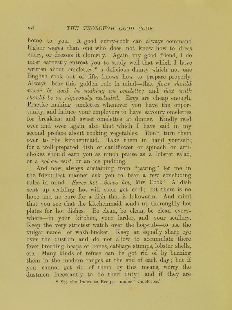 home to you. A good curry-cook can always command higher wages than one who does not know how to dress curry, or dresses it clumsily. Again, my good friend, I do most earnestly entreat you to study well that which I have written about omelettes,* a delicious dainty which not one English cook out of fifty knows how to prepare properly. Always bear this golden rule in mind—that flour should never be used in making an omelette; and that milk should be as rigorously excluded. Eggs are cheap enough. Practise making omelettes whenever you have the oppor- tunity, and induce your employers to have savoury omelettes for breakfast and sweet omelettes at dinner. Kindly read over and over again also that which I have said in my second preface about cooking vegetables. Don’t turn them over to the kitchenmaid. Take them in hand yourself; for a well-prepared dish of cauliflower or spinach or arti- chokes should earn you as much praise as a lobster salad, or a vol-au-vent, or an ice pudding. And now, always abstaining from “jawing,” let me in the friendliest manner ask you to bear a few concluding rules in mind. Serve hot—Serve hot, Mrs. Cook! A dish sent up scalding hot will soon get cool; but there is no hope and no cure for a dish that is lukewarm. And mind that you see that the kitchenmaid sends up thoroughly hot plates for hot dishes. Be clean, be clean, be clean every- where—in your kitchen, your larder, and your scullery. Keep the very strictest watch over the hog-tub—to use the vulgar name—or wash-bucket. Keep an equally sharp eye over the dustbin, and do not allow to accumulate there fever-breeding heaps of bones, cabbage stumps, lobster shells, etc. Many kinds of refuse can be got rid of by burning them in the modern ranges at the end of each day; but if you cannot get rid of them by this means, worry the dustmen incessantly to do their duty; and if they are * See the Index to Recipes, under “Omelettes.”