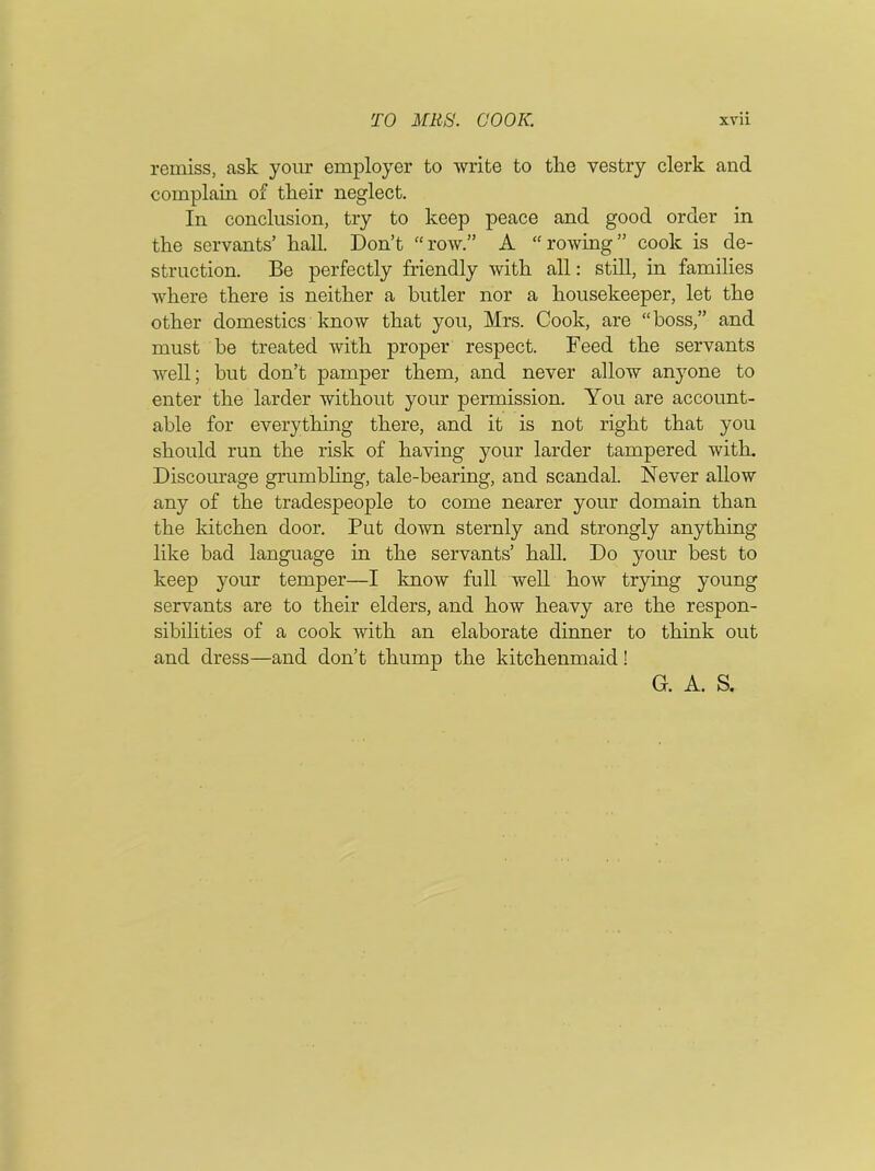 remiss, ask your employer to write to the vestry clerk and complain of tlieir neglect. In conclusion, try to keep peace and good order in the servants’ hall. Don’t “row.” A “rowing” cook is de- struction. Be perfectly friendly with all: still, in families where there is neither a butler nor a housekeeper, let the other domestics know that you, Mrs. Cook, are “boss,” and must be treated with proper respect. Feed the servants well; but don’t pamper them, and never allow anyone to enter the larder without your permission. You are account- able for everything there, and it is not right that you should run the risk of having your larder tampered with. Discourage grumbling, tale-bearing, and scandal. Never allow any of the tradespeople to come nearer your domain than the kitchen door. Put down sternly and strongly anything like bad language in the servants’ hall. Do your best to keep your temper—I know full well how trying young servants are to their elders, and how heavy are the respon- sibilities of a cook with an elaborate dinner to think out and dress—and don’t thump the kitchenmaid!