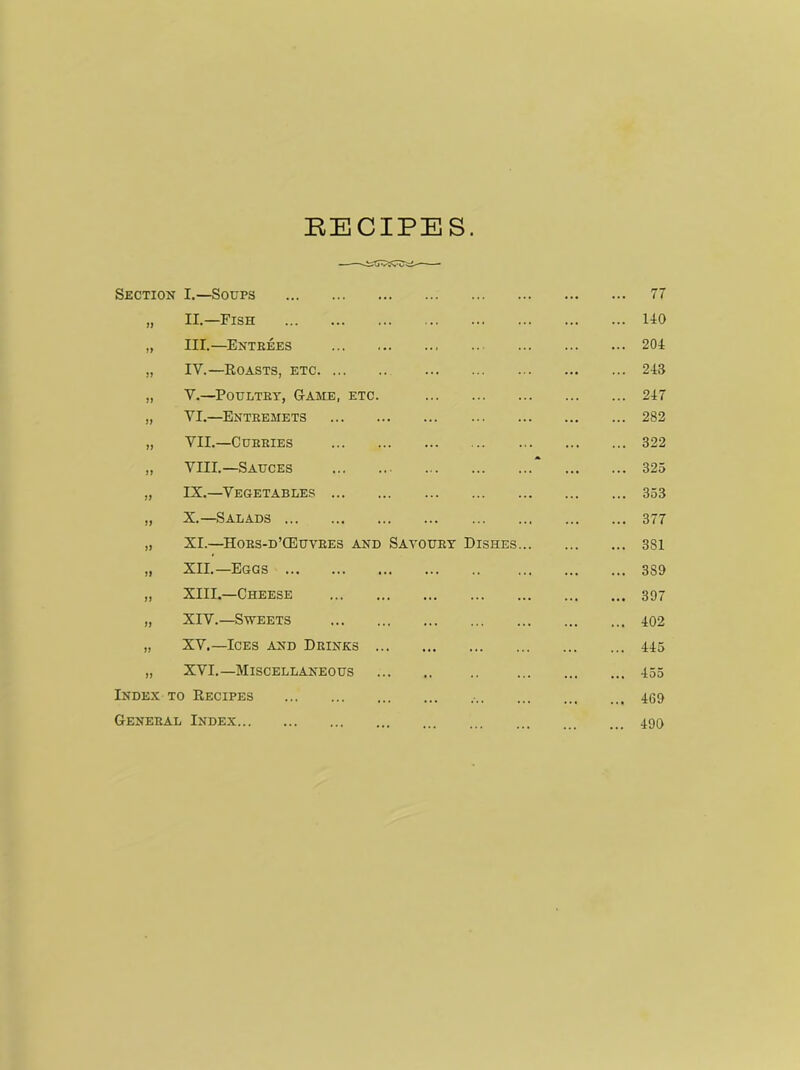 RECIPES. Section I.—Soups ... 77 33 II.—Fish 140 33 III.—Entrees ... 204 33 IV.—Roasts, etc ... 243 33 V.—Poultry, Game, etc. ... 247 33 VI.—Entremets 282 33 VII.—Curries ... 322 33 VIII.—Sauces “ ... 325 33 IX.—Vegetables ... 353 33 X.—Salads ... 377 33 XI.—Hors-d’CEuvres and Savoury Dishes... ... 381 33 XII.—Eggs • • • 3S9 33 XIII.—Cheese • •• 397 33 XIV.—Sweets •. • 402 33 XV.—Ices and Drinks ... 445 33 XVI.—Miscellaneous ... 455 Index to Recipes • ... 469 General Index 490