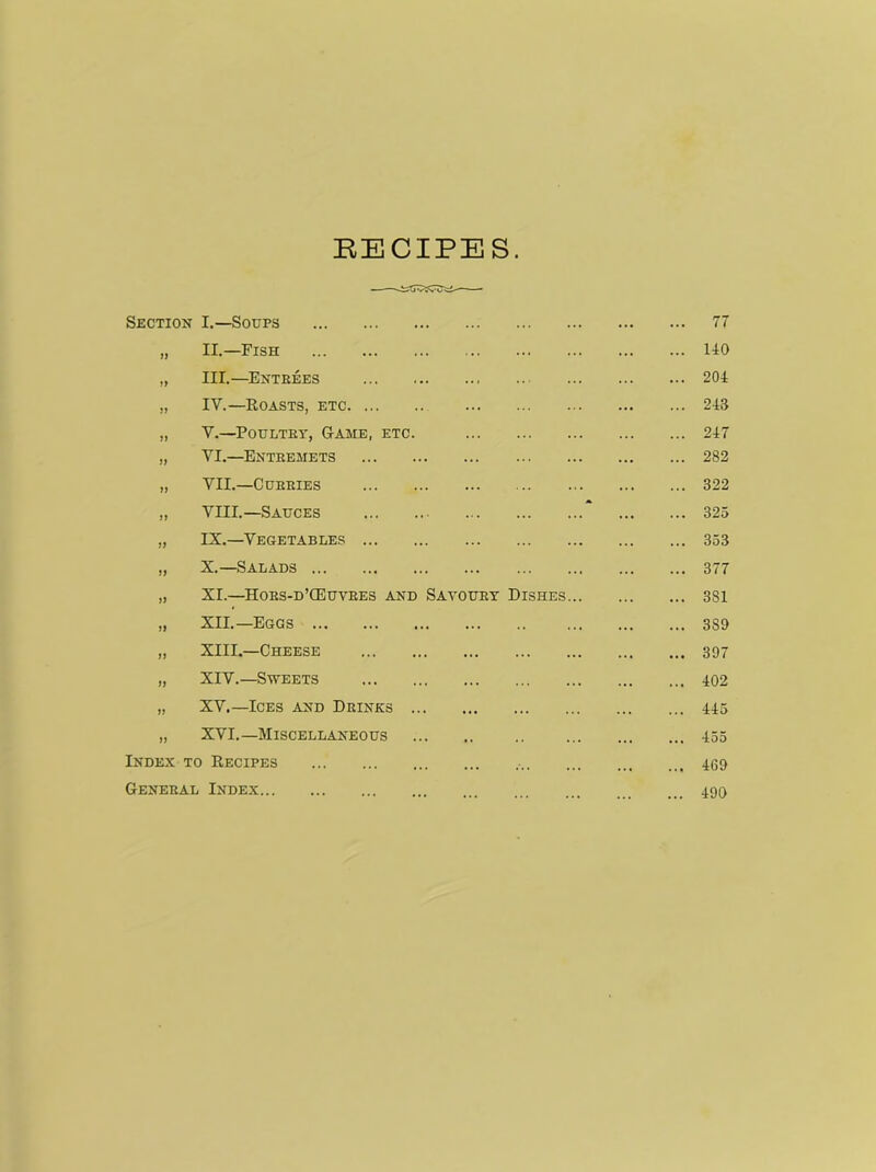 RECIPES. Section I.—Soups ... 77 33 II.—Fish 140 33 III.—Entrees ... 204 33 IV.—Roasts, etc ... 243 33 V.—Poultry, Game, etc. ... 247 33 VI.—Entremets 282 33 VII.—Curries ... 322 33 VIII.—Sauces “ ... 325 33 IX.—Vegetables ... 353 33 X.—Salads ... 377 33 XI.—Hors-d’CEuvres and Savoury Dishes... ... 381 33 XII.—Eggs • • • 3S9 33 XIII.—Cheese • •• 397 33 XIV.—Sweets •. • 402 33 XV.—Ices and Drinks ... 445 33 XVI.—Miscellaneous ... 455 Index to Recipes • ... 469 General Index 490