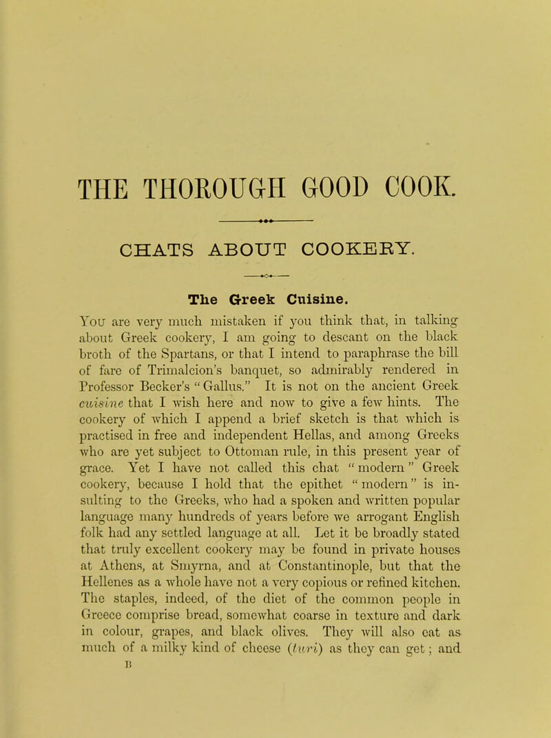 CHATS ABOUT COOKERY. The Greek Cuisine. You are very much mistaken if you think that, in talking about Greek cookery, I am going to clescant on the black broth of the Spartans, or that I intend to paraphrase the bill of fare of Trimalcion’s banquet, so admirably rendered in Professor Becker’s “ Gallus.” It is not on the ancient Greek cuisine that I wish here and now to give a few hints. The cookery of which I append a brief sketch is that which is practised in free and independent Hellas, and among Greeks who are yet subject to Ottoman rule, in this present year of grace. Yet I have not called this chat “ modern ” Greek cookery, because I hold that the epithet “ modern ” is in- sulting to the Greeks, who had a spoken and written popular language many hundreds of years before we arrogant English folk had any settled language at all. Let it be broadly stated that truly excellent cookery may be found in private houses at Athens, at Smyrna, and at Constantinople, but that the Hellenes as a whole have not a very copious or refined kitchen. The staples, indeed, of the diet of the common people in Greece comprise bread, somewhat coarse in texture and dark in colour, grapes, and black olives. They will also cat as much of a milky kind of cheese (turi) as they can get; and