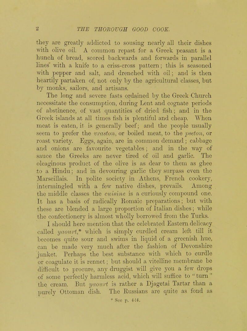 they are greatly addicted to sousing nearly all their dishes with olive oil. A common repast for a Greek peasant is a hunch of bread, scored backwards and forwards in parallel lines' with a knife to a criss-cross pattern; this is seasoned with pepper and salt, and drenched with oil; and is then heartily partaken of, not only by the agricultural classes, but by monks, sailors, and artisans. The long and severe fasts ordained by the Greek Church necessitate the consumption, during Lent and cognate periods of abstinence, of vast quantities of dried fish; and in the Greek islands at all times fish is plentiful and cheap. When meat is eaten, it is generally beef; and the people usually seem to prefer the vraston, or boiled meat, to the pseton, or roast variety. Eggs, again, are in common demand ; cabbage and onions are favourite vegetables; and in the way of sauce the Greeks are never tired of oil and garlic. The oleaginous product of the olive is as dear to them as gliee to a Hindu; and in devouring garlic they surpass even the Marseillais. In polite society in Athens, French cookery, intermingled with a few native dishes, prevails. Among the middle classes the cuisine is a curiously compound one. It has a basis of radically Romaic preparations; but with these are blended a large proportion of Italian dishes; while the confectionery is almost wholly borrowed from the Turks. I should here mention that the celebrated Eastern delicacy called yaourt* which is simply curdled cream left till it becomes quite sour and swims in liquid of a greenish hue, can be made very much after the fashion of Devonshire junket. Perhaps the best substance with which to curdle or coagulate it is rennet; but should a vitelline membrane be difficult to procure, any druggist will give you a few drops of some perfectly harmless acid, which will suffice to “ turn the cream. But yaourt is rather a Djagetai Tartar than a purely Ottoman dish. The Russians are quite as fond as