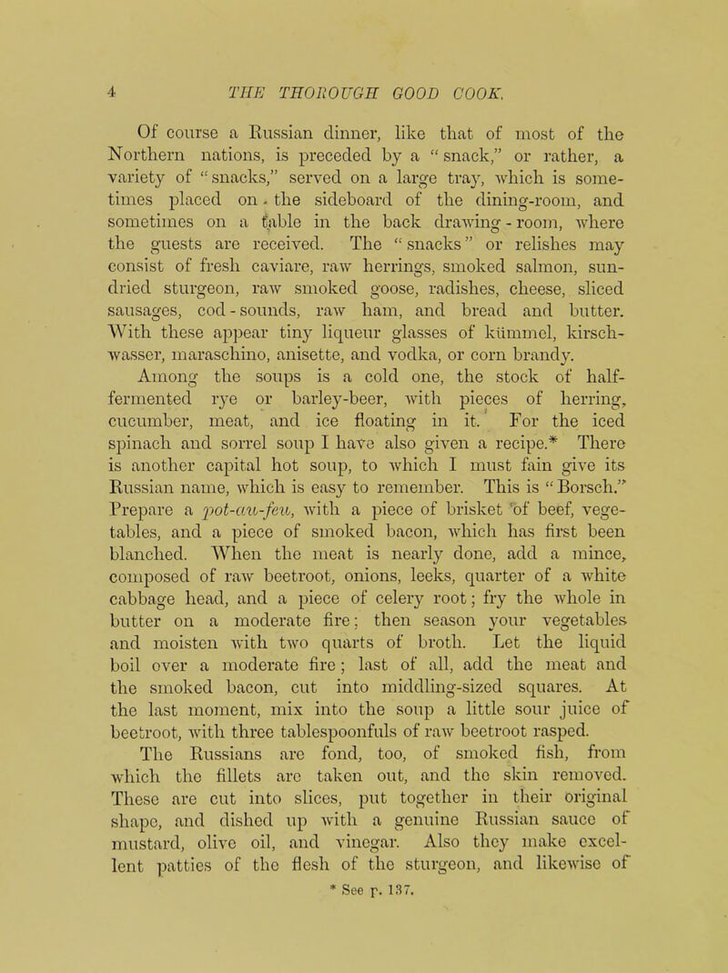 Of course a Russian dinner, like that of most of the Northern nations, is preceded by a “ snack,” or rather, a variety of “snacks,” served on a large tray, which is some- times placed on. the sideboard of the dining-room, and sometimes on a table in the back drawing - room, where the guests are received. The “ snacks ” or relishes may consist of fresh caviare, raw herrings, smoked salmon, sun- dried sturgeon, raw smoked goose, radishes, cheese, sliced sausages, cod - sounds, raw ham, and bread and butter. With these appear tiny liqueur glasses of kiimmel, kirsch- wasser, maraschino, anisette, and vodka, or corn brandy. Among the soups is a cold one, the stock of half- fermented rye or barley-beer, with pieces of herring, cucumber, meat, and ice floating in it. For the iced spinach and sorrel soup I have also given a recipe.* There is another capital hot soup, to which I must fain give its Russian name, which is easy to remember. This is “ Borsch.” Prepare a pot-au-feu, with a piece of brisket ‘of beef, vege- tables, and a piece of smoked bacon, which has first been blanched. When the meat is nearly done, add a mince, composed of raw beetroot, onions, leeks, quarter of a white cabbage head, and a piece of celery root; fry the whole in butter on a moderate fire; then season your vegetables and moisten with two quarts of broth. Let the liquid boil over a moderate fire ; last of all, add the meat and the smoked bacon, cut into middling-sized squares. At the last moment, mix into the soup a little sour juice of beetroot, with three tablespoonfuls of raw beetroot rasped. The Russians are fond, too, of smoked fish, from which the fillets arc taken out, and the skin removed. These are cut into slices, put together in their original shape, and dished up with a genuine Russian sauce of mustard, olive oil, and vinegar. Also they make excel- lent patties of the flesh of the sturgeon, and likewise of