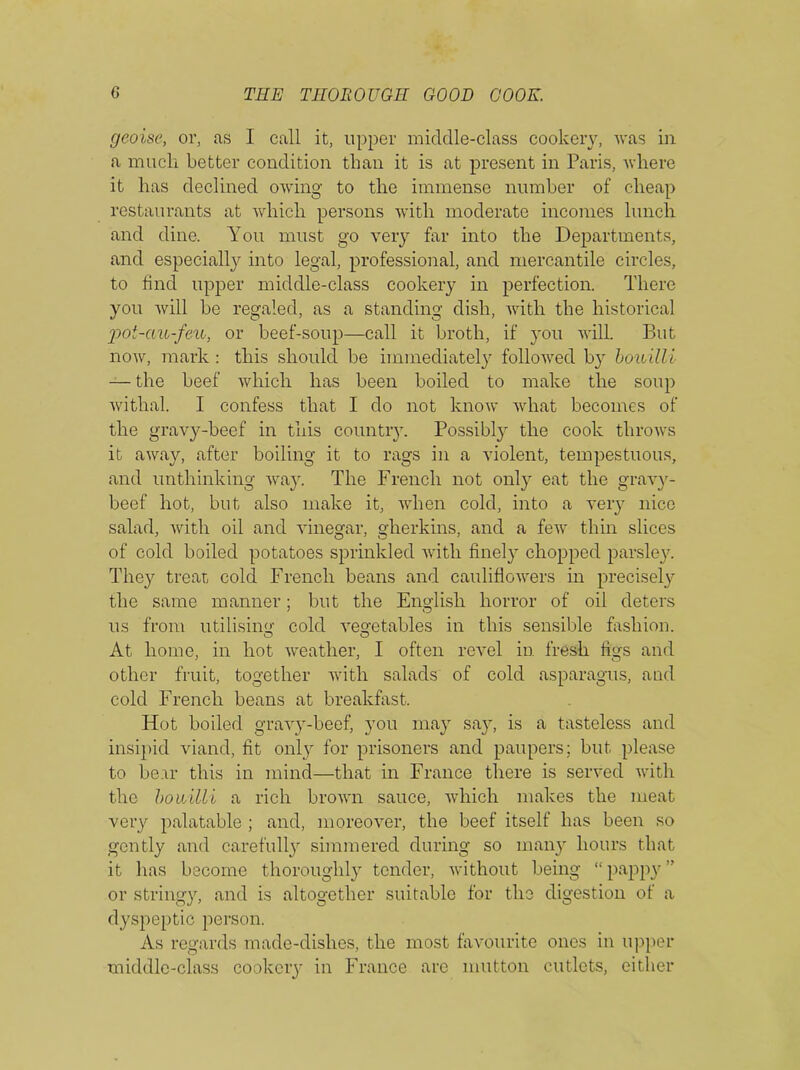 geoise, or, as I call it, upper middle-class cookery, was in a much better condition than it is at present in Paris, where it has declined owing to the immense number of cheap restaurants at which persons with moderate incomes lunch and dine. You must go very far into the Departments, and especially into legal, professional, and mercantile circles, to find upper middle-class cookery in perfection. There you will be regaled, as a standing dish, with the historical ;pot-au-feu, or beef-soup—call it broth, if you will. But now, mark : this should be immediately followed by bouilli — the beef which has been boiled to make the soup withal. I confess that I do not know what becomes of the gravy-beef in this country. Possibly the cook throws it away, after boiling it to rags in a violent, tempestuous, and unthinking way. The French not only eat the gravy- beef hot, but also make it, when cold, into a very nice salad, with oil and vinegar, gherkins, and a few thin slices of cold boiled potatoes sprinkled with finely chopped parsley. They treat cold French beans and cauliflowers in precisely the same manner; but the English horror of oil deters us from utilising cold vegetables in this sensible fashion. At home, in hot weather, I often revel in fresh figs and other fruit, together with salads of cold asparagus, and cold French beans at breakfast. Hot boiled gravy-beef, you may say, is a tasteless and insipid viand, fit only for prisoners and paupers; but please to bear this in mind—that in France there is served with the bouilli a rich brown sauce, which makes the meat very palatable ; and, moreover, the beef itself has been so gently and carefully simmered during so many hours that it has become thoroughly tender, without being “ pappy ” or stringy, and is altogether suitable for the digestion of a dyspeptic person. As regards made-dishes, the most favourite ones in upper middle-class cookery in France arc mutton cutlets, either