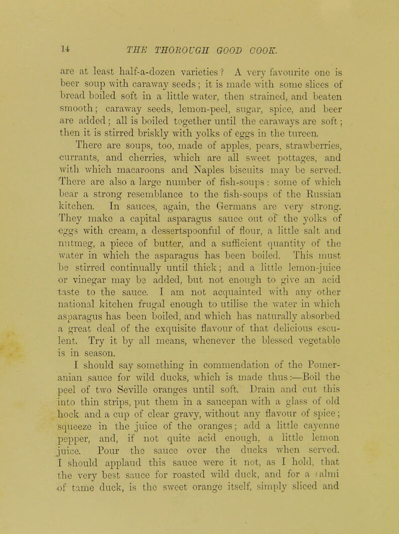 are at least half-a-dozen varieties ? A very favourite one is beer soup with caraway seeds; it is made with some slices of bread boded soft in a little water, then strained, and beaten smooth; caraway seeds, lemon-peel, sugar, spice, and beer are added ; all is boiled together until the caraways are soft; then it is stirred briskly with yolks of eggs in the tureen. There are soups, too, made of apples, pears, strawberries, •currants, and cherries, which are all sweet pottages, and with which macaroons and Naples biscuits may be served. There are also a large number of fish-soups: some of which bear a strong resemblance to the fish-soups of the Russian kitchen. In sauces, again, the Germans are very strong. They make a capital asparagus sauce out of the yolks of •eggs with cream, a dessertspoonful of flour, a little salt and nutmeg, a piece of butter, and a sufficient quantity of the water in which the asparagus has been boiled. This must be stirred continually until thick; and a little lemon-juice or vinegar may be added, but not enough to give an acid taste to the sauce. I am not acquainted with any other national kitchen frugal enough to utilise the water in which .asparagus has been boiled, and which has naturally absorbed a great deal of the exquisite flavour of that delicious escu- lent. Try it by all means, whenever the blessed vegetable is in season. I should say something in commendation of the Pomer- anian sauce for wild ducks, which is made thus:—Boil the peel of two Seville oranges until soft. Drain and cut this into thin strips, put them in a saucepan with a glass of old hock and a cup of clear gravy, without any flavour of spice; squeeze in the juice of the oranges; add a little cayenne pepper, and, if not quite acid enough, a little lemon juice. Pour the sauce over the ducks when served. I should applaud this sauce were it not, as I hold, that the very best sauce for roasted wild duck, and for a falmi of tame duck, is the sweet orange itself, simply sliced and