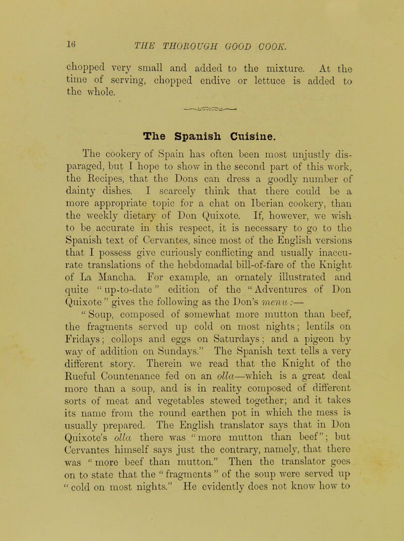in chopped very small and added to the mixture. At the time of serving, chopped endive or lettuce is added to the whole. The Spanish Cuisine. The cookery of Spain has often been most unjustly dis- paraged, but I hope to shoAv in the second part of this work, the Recipes, that the Dons can dress a goodly number of dainty dishes. I scarcely think that there could be a more appropriate topic for a chat on Iberian cookery, than the weekly dietary of Don Quixote. If, however, we wish to be accurate in this respect, it is necessary to go to the Spanish text of Cervantes, since most of the English versions that I possess give curiously conflicting and usually inaccu- rate translations of the hebdomadal bill-of-fare of the Knight of La Mancha. For example, an ornately illustrated and quite “ up-to-date ” edition of the “ Adventures of Don Quixote ” gives the following as the Don’s menu:— “ Soup, composed of somewhat more mutton than beef, the fragments served up cold on most nights; lentils on Fridays; collops and eggs on Saturdays; and a pigeon by way of addition on Sundays.” The Spanish text tells a very different story. Therein we read that the Knight of the Rueful Countenance fed on an olla—which is a great deal more than a soup, and is in reality composed of different sorts of meat and vegetables stewed together; and it takes its name from the round earthen pot in which the mess is usually prepared. The English translator says that in Don Quixote’s olla there was ‘-'more mutton than beef”; but Cervantes himself says just the contrary, namely, that there was “ more beef than mutton.” Then the translator goes on to state that the “ fragments ” of the soup were served up “ cold on most nights.” He evidently does not know how to