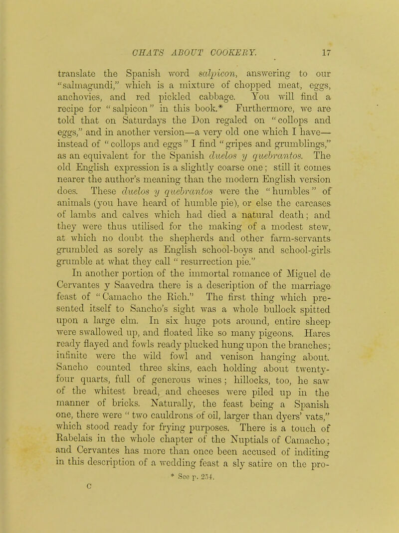 translate the Spanish word salpicon, answering to our “salmagundi,” which is a mixture of chopped meat, eggs, anchovies, and red pickled cabbage. You will find a recipe for “salpicon” in this book.* Furthermore, we are told that on Saturdays the Don regaled on “collops and eggs,” and in another version—a very old one which I have— instead of “ collops and eggs ” I find “ gripes and grumblings,” as an equivalent for the Spanish duelos y quebrantos. The old English expression is a slightly coarse one; still it comes nearer the author’s meaning than the modern English version does. These duelos y quebrantos were the “hmnbles” of animals (you have heard of humble pie), or else the carcases of lambs and calves which had died a natural death; and they were thus utilised for the making of a modest stew,, at which no doubt the shepherds and other farm-servants grumbled as sorely as English school-boys and school-girls grumble at Avhat they call “ resurrection pie.” In another portion of the immortal romance of Miguel de Cervantes y Saavedra there is a description of the marriage feast of “Camacho the Rich.” The first thing which pre- sented itself to Sanclio’s sight was a whole bullock spitted upon a large elm. In six huge pots around, entire sheep were swallowed up, and floated like so many pigeons. Hares ready flayed and fowls ready plucked hung upon the branches; infinite were the wild fowl and venison hanging about. Sanclio counted three skins, each holding about twenty- four quarts, full of generous Avines ; hillocks, too, he saAV of the Avhitest bread, and cheeses Avere piled up in the manner of bricks. Naturally, the feast being a Spanish one, there Avere “ tAvo cauldrons of oil, larger than dyers’ vats,” Avhich stood ready for frying purposes. There is a touch of Rabelais in the Avhole chapter of the Nuptials of Camacho; and Cervantes has more than once been accused of inditing in this description of a Avodding feast a sly satire on the pro- * See p. 2.A4. C