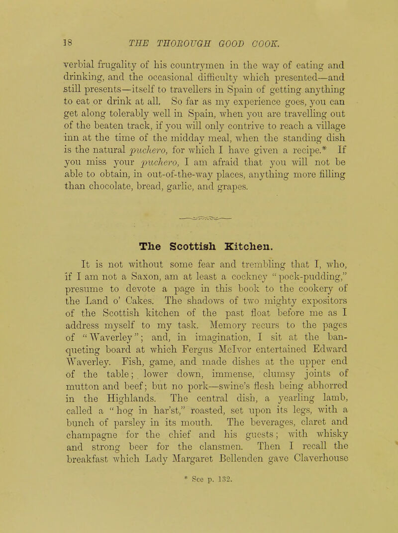 verbial frugality of his countrymen in the way of eating and drinking, and the occasional difficulty which presented—and still presents—itself to travellers in Spain of getting anything to eat or drink at all. So far as my experience goes, you can get along tolerably well in Spain, when you are travelling out of the beaten track, if you will only contrive to reach a village inn at the time of the midday meal, when the standing dish is the natural puckero; for which I have given a recipe.* If you miss your pnclicro, I am afraid that you will not be able to obtain, in out-of-the-way places, anything more filling than chocolate, bread, garlic, and grapes. The Scottish Kitchen. It is not without some fear and trembling that I, who, if I am not a Saxon, am at least a cockney “ pock-pudding,” presume to devote a page in this book to the cookery of the Land o’ Cakes. The shadows of two mighty expositors of the Scottish kitchen of the past float before me as I address myself to my task. Memory recurs to the pages of “ Waverley ”; and, in imagination, I sit at the ban- queting board at which Fergus Mclvor entertained Edward Waverley. Fish, game, and made dishes at the upper end of the table; lower down, immense, clumsy joints of mutton and beef; but no pork—swine’s flesh being abhorred in the Highlands. The central dish, a yearling lamb, called a “ hog in har’st,” roasted, set upon its legs, with a bunch of parsley in its mouth. The beverages, claret and champagne for the chief and his guests; with whisky and strong beer for the clansmen. Then I recall the breakfast which Lady Margaret Bellenden gave Claverhouse * See p. 132.