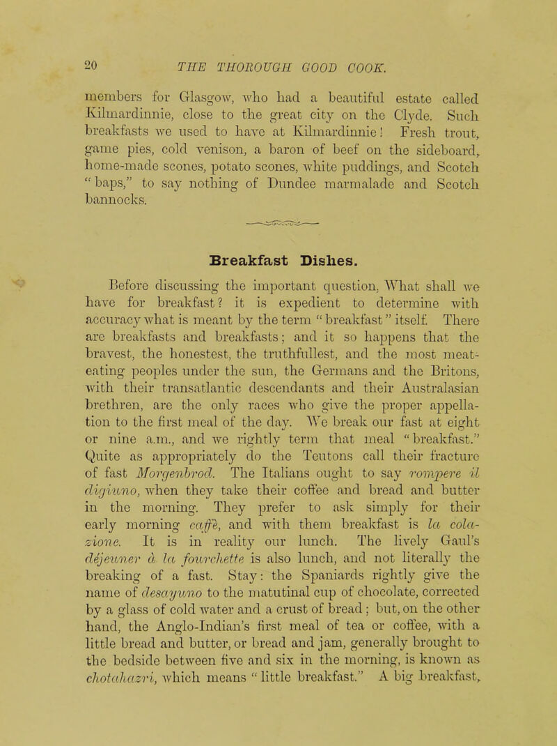 members for Glasgow, who had a beautiful estate called Kilmardinnie, close to the great city on the Clyde. Such breakfasts we used to have at Kilmardinnie! Fresh trout, game pies, cold venison, a baron of beef on the sideboard, home-made scones, potato scones, white puddings, and Scotch “ baps,” to say nothing of Dundee marmalade and Scotch bannocks. Breakfast Dishes. Before discussing the important question, What shall we have for breakfast? it is expedient to determine with accuracy what is meant by the term “ breakfast ” itself. There are breakfasts and breakfasts; and it so happens that the bravest, the honestest, the truthfullest, and the most meat- eating peoples under the sun, the Germans and the Britons, 'with their transatlantic descendants and their Australasian brethren, are the only races who give the proper appella- tion to the first meal of the day. We break our fast at eight or nine a.m., and we rightly term that meal “ breakfast.” Quite as appropriately do the Teutons call their fracture of fast Morgenbrod. The Italians ought to say rompere il digiuno, when they take their coffee and bread and butter in the morning. They prefer to ask simply for their early morning cafe, and with them breakfast is la cola- zione. It is in reality our lunch. The lively Gaul’s dejeuner cl la fourehette is also lunch, and not literally the breaking of a fast. Stay: the Spaniards rightly give the name of desayuno to the matutinal cup of chocolate, corrected by a glass of cold water and a crust of bread ; but, on the other hand, the Anglo-Indian’s first meal of tea or coffee, with a little bread and butter, or bread and jam, generally brought to the bedside between five and six in the morning, is known as chotahazri, which means “ little breakfast.” A big breakfast.