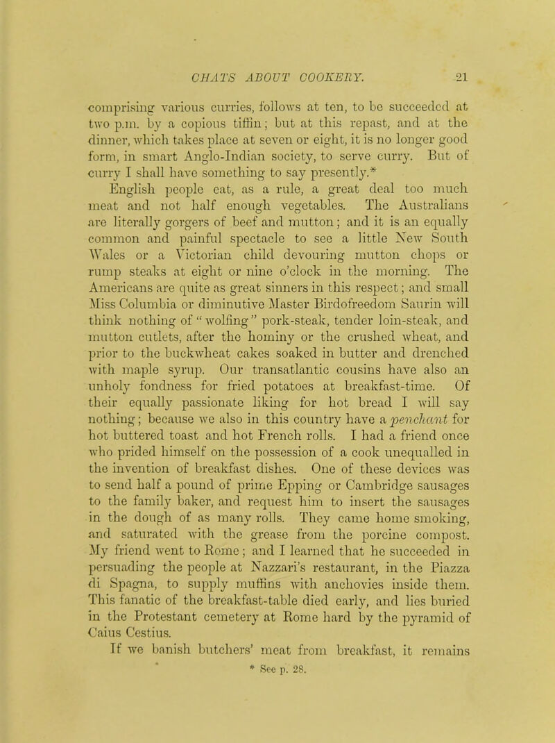 comprising various curries, follows at ten, to be succeeded at two p.m. by a copious tiffin; but at this repast, and at the dinner, which takes place at seven or eight, it is no longer good form, in smart Anglo-Indian society, to serve curry. But of curry I shall have something to say presently.* English people eat, as a rule, a great deal too much meat and not half enough vegetables. The Australians are literally gorgers of beef and mutton; and it is an equally common and painful spectacle to see a little New South Wales or a Victorian child devouring mutton chops or rump steaks at eight or nine o’clock in the morning. The Americans are quite as great sinners in this respect; and small Miss Columbia or diminutive Master Birdofreedom Saurin will think nothing of “wolfing” pork-steak, tender loin-steak, and mutton cutlets, after the hominy or the crushed wheat, and prior to the buckAvheat cakes soaked in butter and drenched with maple syrup. Our transatlantic cousins have also an unholy fondness for fried potatoes at breakfast-time. Of their equally passionate liking for hot bread I will say nothing; because we also in this country have a penchant for hot buttered toast and hot French rolls. I had a friend once who prided himself on the possession of a cook unequalled in the invention of breakfast dishes. One of these devices was to send half a pound of prime Epping or Cambridge sausages to the family baker, and request him to insert the sausages in the dough of as many rolls. They came home smoking, and saturated with the grease from the porcine compost. My friend went to Rome; and I learned that he succeeded in persuading the people at Nazzari’s restaurant, in the Piazza di Spagna, to supply muffins with anchovies inside them. This fanatic of the breakfast-table died early, and lies buried in the Protestant cemetery at Rome hard by the pyramid of Caius Cestius. If we banish butchers’ meat from breakfast, it remains