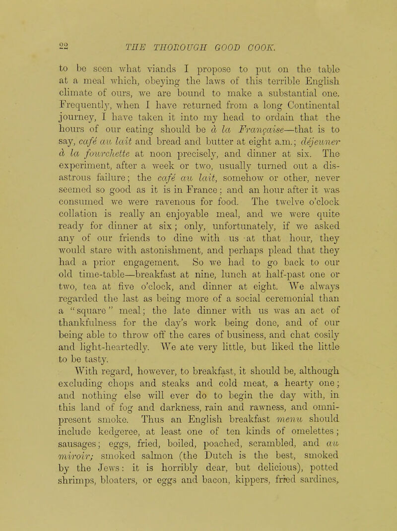 to bo seen what viancls I propose to put on the table at a meal which, obeying the laws of this terrible English climate of ours, we are bound to make a substantial one. Frequently, when I have returned from a long Continental journey, I have taken it into my head to ordain that the hours of our eating should be a la Frangccise—that is to say, cafe cm Ictit and bread and butter at eight a.m.; dejeuner cl let fourckette at noon precisely, and dinner at six. The experiment, after a week or two, usually turned out a dis- astrous failure; the cafe cm lait, somehow or other, never seemed so good as it is in France ; and an hour after it was. consumed we were ravenous for food. The twelve o’clock collation is really an enjoyable meal, and we were quite ready for dinner at six; only, unfortunately, if we asked any of our friends to dine with us at that hour, they would stare with astonishment, and perhaps plead that they had a prior engagement. So we had to go back to our old time-table—breakfast at nine, lunch at half-past one or two, tea at five o’clock, and dinner at eight. We always regarded the last as being more of a social ceremonial than a “ square ” meal; the late dinner with us was an act of thankfulness for the day’s work being done, and of our being able to throw oft* the cares of business, and chat cosily and light-heartedly. We ate very little, but liked the little to be tasty. With regard, however, to breakfast, it should be, although excluding chops and steaks and cold meat, a hearty one; and nothing else will ever do to begin the day with, in this land of fog and darkness, rain and rawness, and omni- present smoke. Thus an English breakfast menu should include kedgeree, at least one of ten kinds of omelettes; sausages; eggs, fried, boiled, poached, scrambled, and cm miroir; smoked salmon (the Dutch is the best, smoked by the Jews: it is horribly dear, but delicious), potted shrimps, bloaters, or eggs and bacon, kippers, fried sardines.