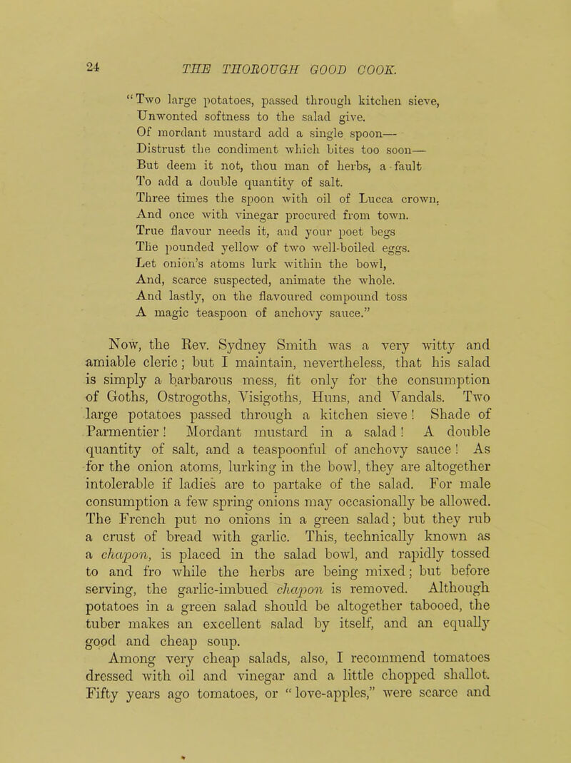 “ Two large potatoes, passed through kitchen sieve, Unwonted softness to the salad give. Of mordant mustard add a single spoon— Distrust the condiment which bites too soon— But deem it not, thou man of herbs, a fault To add a double quantity of salt. Three times the spoon with oil of Lucca crown. And once with vinegar procured from town. True flavour needs it, and your poet begs The pounded yellow of two well-boiled eggs. Let onion’s atoms lurk within the bowl, And, scarce suspected, animate the whole. And lastly, on the flavoured compound toss A magic teaspoon of anchovy sauce.” Now, the Rev. Sydney Smith was a very witty and amiable cleric; but I maintain, nevertheless, that his salad is simply a barbarous mess, fit only for the consumption of Goths, Ostrogoths, Visigoths, Huns, and Vandals. Two large potatoes passed through a kitchen sieve ! Shade of Parmentier! Mordant mustard in a salad! A double quantity of salt, and a teaspoonful of anchovy sauce ! As for the onion atoms, lurking in the bowl, they are altogether intolerable if ladies are to partake of the salad. For male consumption a few spring onions may occasionally be allowed. The French put no onions in a green salad; but they rub a crust of bread with garlic. This, technically known as a chapon, is placed in the salad bowl, and rapidly tossed to and fro while the herbs are being mixed; but before serving, the garlic-imbued chapon is removed. Although potatoes in a green salad should be altogether tabooed, the tuber makes an excellent salad by itself, and an equally good and cheap soup. Among very cheap salads, also, I recommend tomatoes dressed with oil and vinegar and a little chopped shallot. Fifty years ago tomatoes, or “ love-apples,” were scarce and