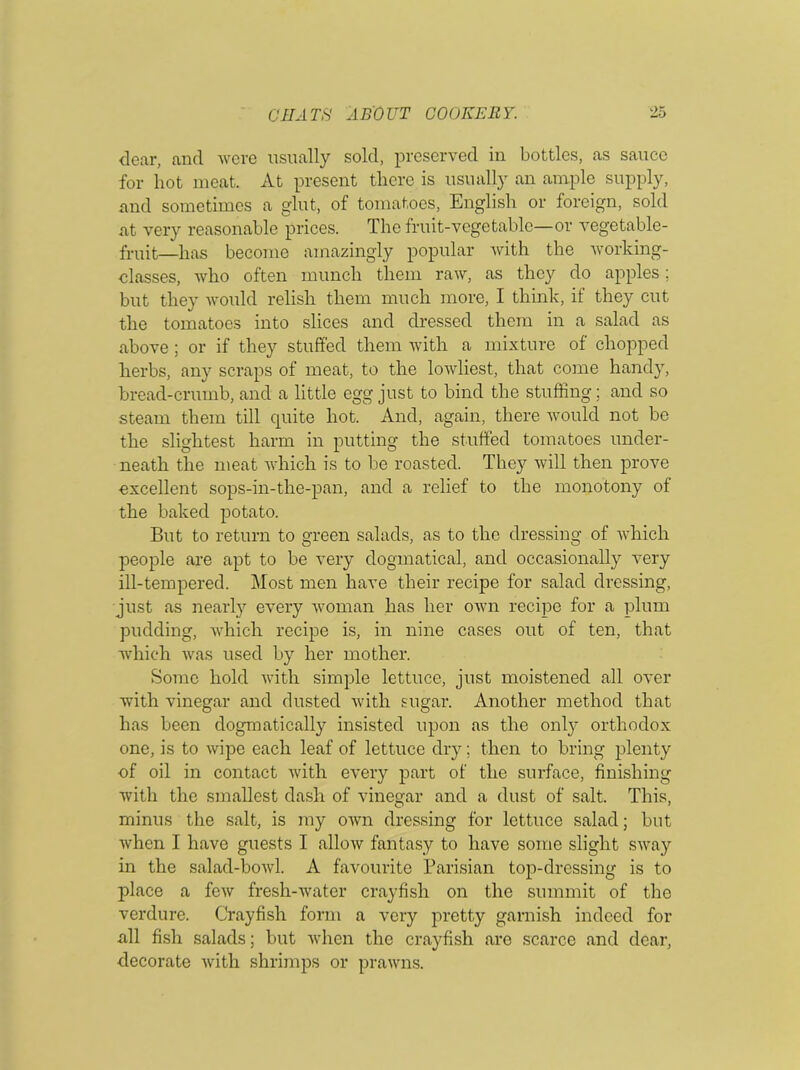 dear, and were usually sold, preserved in bottles, as sauce for hot meat. At present there is usually an ample supply, and sometimes a glut, of tomatoes, English or foreign, sold at very reasonable prices. The fruit-vegetable—or vegetable- fruit—has become amazingly popular Avith the Avorking- elasses, Avho often munch them raAv, as they do apples; but they would relish them much more, I think, if they cut the tomatoes into slices and dressed them in a salad as above ; or if they stuffed them with a mixture of chopped herbs, any scraps of meat, to the loAvliest, that come handy, bread-crumb, and a little egg just to bind the stuffing; and so steam them till cpiite hot. And, again, there would not be the slightest harm in putting the stuffed tomatoes under- neath the meat which is to be roasted. They will then prove excellent sops-in-the-pan, and a relief to the monotony of the baked potato. But to return to green salads, as to the dressing of which people are apt to be very dogmatical, and occasionally very ill-tempered. Most men have their recipe for salad dressing, just as nearly every AA'oman has her OAvn recipe for a plum pudding, AArhich recipe is, in nine cases out of ten, that Avhich Avas used by her mother. Some hold Avith simple lettuce, just moistened all over with vinegar and dusted Avith sugar. Another method that has been dogmatically insisted upon as the only orthodox one, is to Avipo each leaf of lettuce dry; then to bring plenty of oil in contact with e\’ery part of the surface, finishing with the smallest dash of vinegar and a dust of salt. This, minus the salt, is my oavii dressing for lettuce salad; but Avhen I have guests I alloAv fantasy to have some slight SA\\a}r in the salad-boAvl. A favourite Parisian top-dressing is to place a feAv fresh-Avater crayfish on the summit of the verdure. Crayfish form a very pretty garnish indeed for all fish salads; but Avhen the crayfish are scarce and dear, decorate Avith shrimps or praAvns.