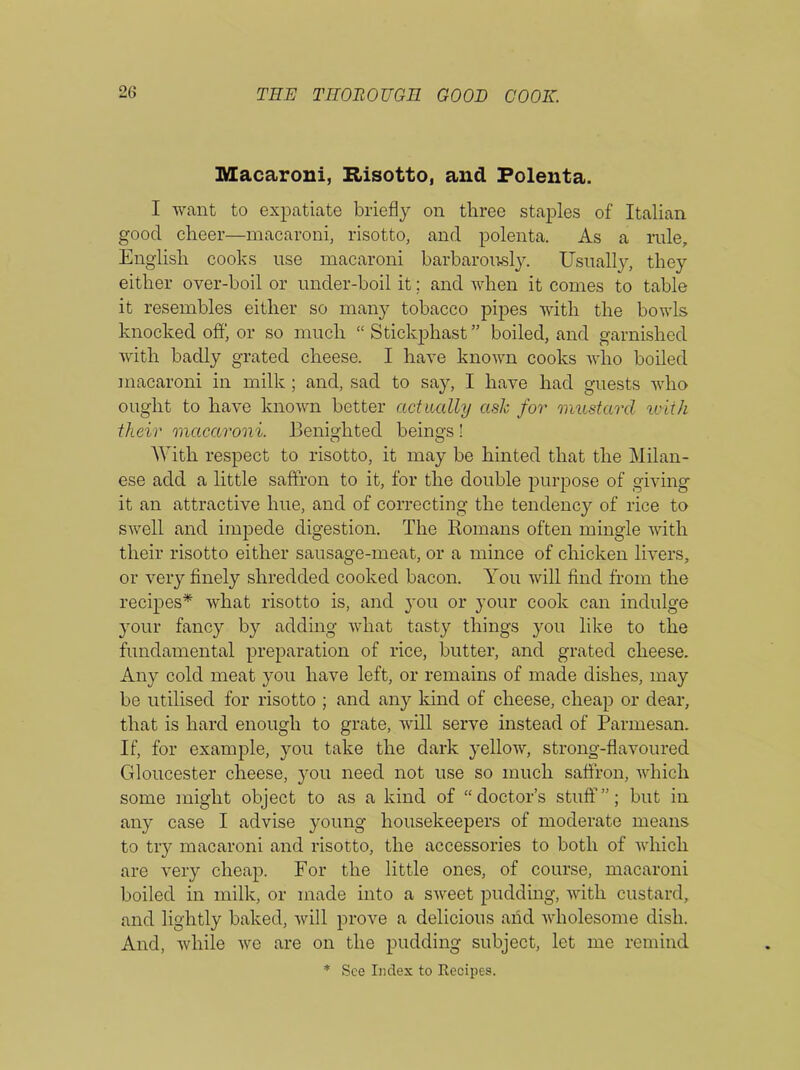 Macaroni, Risotto, and Polenta. I want to expatiate briefly on three staples of Italian good cheer—macaroni, risotto, and polenta. As a ride, English cooks use macaroni barbarously. Usually, they either over-boil or under-boil it; and when it comes to table it resembles either so many tobacco pipes with the bowls knocked off, or so much “ Stickphast ” boiled, and garnished with badly grated cheese. I have known cooks who boiled macaroni in milk; and, sad to say, I have had guests who ought to have known better actually ash for mustard with their macaroni. Benighted beings ! With respect to risotto, it may be hinted that the Milan- ese add a little saffron to it, for the double purpose of giving it an attractive hue, and of correcting the tendency of rice to swell and impede digestion. The Romans often mingle with their risotto either sausage-meat, or a mince of chicken livers, or very finely shredded cooked bacon. You will find from the recipes* what risotto is, and you or your cook can indulge your fancy by adding what tasty things you like to the fundamental preparation of rice, butter, and grated cheese. Any cold meat you have left, or remains of made dishes, may be utilised for risotto ; and any kind of cheese, cheap or dear, that is hard enough to grate, will serve instead of Parmesan. If, for example, you take the dark yellow, strong-flavoured Gloucester cheese, you need not use so much saffron, which some might object to as a kind of “doctor’s stuff”; but in any case I advise young housekeepers of moderate means to try macaroni and risotto, the accessories to both of which are very cheap. For the little ones, of course, macaroni boiled in milk, or made into a sweet pudding, with custard, and lightly baked, will prove a delicious and wholesome dish. And, while we are on the pudding subject, let me remind * See Index to Recipes.