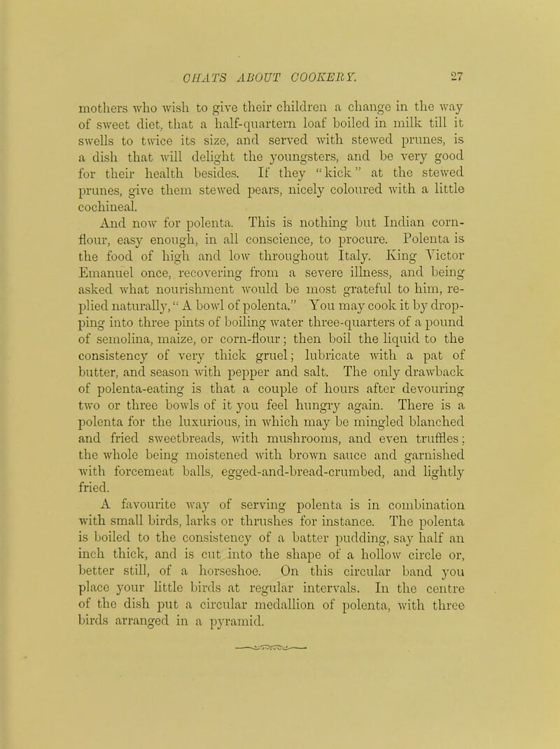 mothers who wish to give their children a change in the way of sweet diet, that a half-quartern loaf boiled in milk till it swells to twice its size, and served with stewed prunes, is a dish that will delight the youngsters, and be very good for their health besides. If they “kick” at the stewed prunes, give them stewed pears, nicely coloured with a little cochineal. And now for polenta. This is nothing but Indian corn- flour, easy enough, in all conscience, to procure. Polenta is the food of high and low throughout Italy. King Victor Emanuel once, recovering from a severe illness, and being asked what nourishment would be most grateful to him, re- plied naturally, “ A bowl of polenta.” You may cook it by drop- ping into three pints of boiling water three-quarters of a pound of semolina, maize, or corn-flour; then boil the liquid to the consistency of very thick gruel; lubricate with a pat of butter, and season with pepper and salt. The only drawback of polenta-eating is that a couple of hours after devouring two or three bowls of it you feel hungry again. There is a polenta for the luxurious, in which may be mingled blanched and fried sweetbreads, with mushrooms, and even truffles; the whole being moistened with brown sauce and garnished with forcemeat balls, egged-and-bread-crumbed, and lightly fried. A favourite way of serving polenta is in combination with small birds, larks or thrushes for instance. The polenta is boiled to the consistency of a batter pudding, sa}T half an inch thick, and is cut into the shape of a hollow circle or, better still, of a horseshoe. On this circular band you place your little birds at regular intervals. In the centre of the dish put a circular medallion of polenta, with three birds arranged in a pyramid.