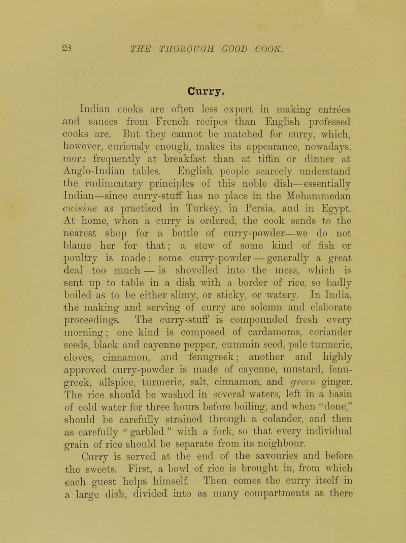 Curry- Indian cooks are often less expert in making entrees and sauces from French recipes than English professed cooks are. But they cannot be matched for curry, which, however, curiously enough, makes its appearance, nowadays, •more frequently at breakfast than at tiffin or dinner at Anglo-Indian tables. English people scarcely understand the rudimentary principles of this noble dish—essentially Indian—since curry-stuff has no place in the Mohammedan cuisine as practised in Turkey, in Persia, and in Egypt.. At home, when a curry is ordered, the cook sends to the nearest shop for a bottle of curry-powder—we do not blame her for that; a stew of some kind of fish or poultry is made; some curry-powder — generally a great deal too much — is shovelled into the mess, which is sent up to table in a dish with a border of rice, so badly boiled as to be either slimy, or sticky, or watery. In India, the making and serving of curry are solemn and elaborate proceedings. The curry-stuff is compounded fresh every morning; one kind is composed of cardamoms, coriander seeds, black and cayenne pepper, cummin seed, pale turmeric, cloves, cinnamon, and fenugreek; another and highly approved curry-powder is made of cayenne, mustard, fenu- greek, allspice, turmeric, salt, cinnamon, and green ginger. The rice should be washed in several waters, left in a basin of cold water for three hours before boiling, and when “done,” should be carefully strained through a colander, and then as carefully “ garbled ” with a fork, so that every individual grain of rice should be separate from its neighbour. Curry is served at the end of the savouries and before the sweets. First, a boAvl of rice is brought in, from which each guest helps himself. Then comes the curry itself in a large dish, divided into as many compartments as there