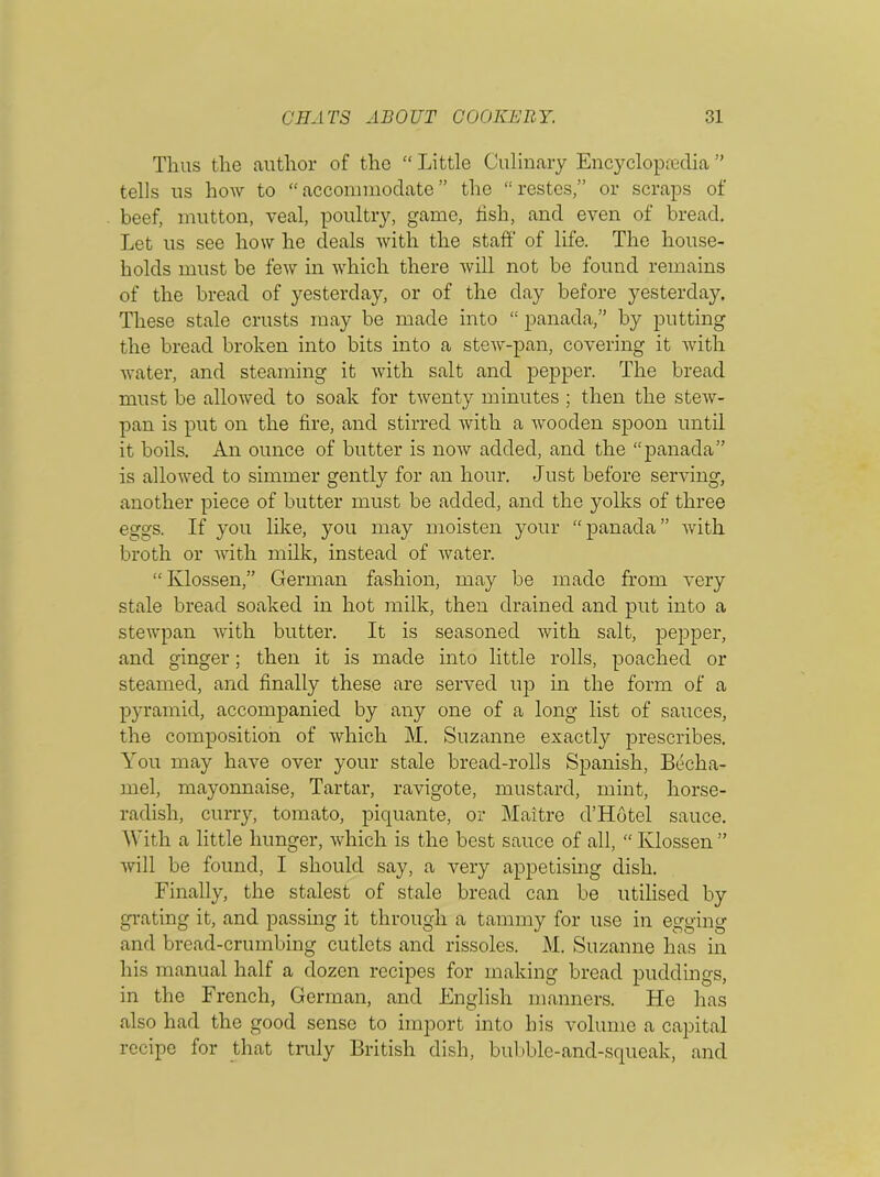 Thus the author of the “ Little Culinary Encyclopaedia ” tells us how to “accommodate” the “restes,” or scraps of beef, mutton, veal, poultry, game, fish, and even of bread. Let us see how he deals with the staff of life. The house- holds must be few in which there will not be found remains of the bread of yesterday, or of the day before yesterday. These stale crusts may be made into “ panada,” by putting the bread broken into bits into a stew-pan, covering it with water, and steaming it with salt and pepper. The bread must be allowed to soak for twenty minutes ; then the stew- pan is put on the fire, and stirred with a wooden spoon until it boils. An ounce of butter is now added, and the “panada” is allowed to simmer gently for an hour. Just before serving, another piece of butter must be added, and the yolks of three eggs. If you like, you may moisten your “panada” with broth or with milk, instead of water. “ Klossen,” German fashion, may be made from very stale bread soaked in hot milk, then drained and put into a stewpan with butter. It is seasoned with salt, pepper, and ginger; then it is made into little rolls, poached or steamed, and finally these are served up in the form of a pyramid, accompanied by any one of a long list of sauces, the composition of which M. Suzanne exactly prescribes. You may have over your stale bread-rolls Spanish, Becha- mel, mayonnaise, Tartar, ravigote, mustard, mint, horse- radish, curry, tomato, piquante, or Maitre d’Hbtel sauce. With a little hunger, which is the best sauce of all, “ Klossen ” will be found, I should say, a very appetising dish. Finally, the stalest of stale bread can be utilised by grating it, and passing it through a tammy for use in egging and bread-crumbing cutlets and rissoles. M. Suzanne has in his manual half a dozen recipes for making bread puddings, in the French, German, and English manners. He has also had the good sense to import into his volume a capital recipe for that truly British dish, bubble-and-squeak, and
